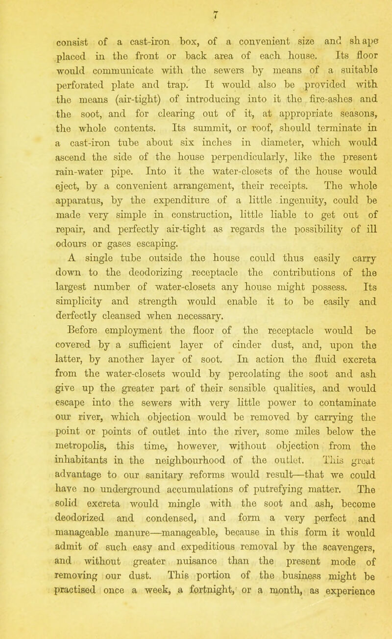 consist of a cast-iron box, of a convenient size and shape placed in the front or back area of each house. Its floor would communicate with the sewers by means of a suitable perforated plate and trap. It would also bo provided -with the means (air-tight) of introducing into it the fire-ashes and the soot, and for clearing out of it, at appropriate seasons, the whole contents. Its summit, or roof, should terminate in a cast-iron tube about six inches in diameter, which would ascend the side of the house perpendicularly, like the present rain-water pipe. Into it the water-closets of the house would eject, by a convenient arrangement, their receipts. The whole apparatus, by the expenditure of a little ingenuity, could be made very simple in construction, little liable to get out of repair, and perfectly air-tight as regards the possibility of ill odours or gases escaping. A single tube outside the house could thus easily carry down to the deodorizing receptacle the contributions of the largest number of water-closets any house might possess. Its simplicity and strength would enable it to be easily and derfectly cleansed when necessary. Before employment the floor of the receptacle would be covered by a sufficient layer of cinder dust, and, upon the latter, by another layer of soot. In action the fluid excreta from the water-closets would by percolating the soot and ash give up the greater part of their sensible qualities, and would escape into the sewers with very little power to contaminate our river, which objection would be removed by carrying the point or points of outlet into the river, some miles below the metropolis, this time, however, without objection from the inhabitants in the neighbourhood of the outlet. This great advantage to our sanitary reforms would result—that we could have no underground accumulations of putrefying matter. The solid excreta would mingle with the soot and ash, become deodorized and condensed, and form a very perfect and manageable manure—manageable, because in this form it would admit of such easy and expeditious removal by the scavengers, and -without greater nuisance than the present mode of removing our dust. Thm portion of the business might be practised once a week, a fortnight, or a month, as experience