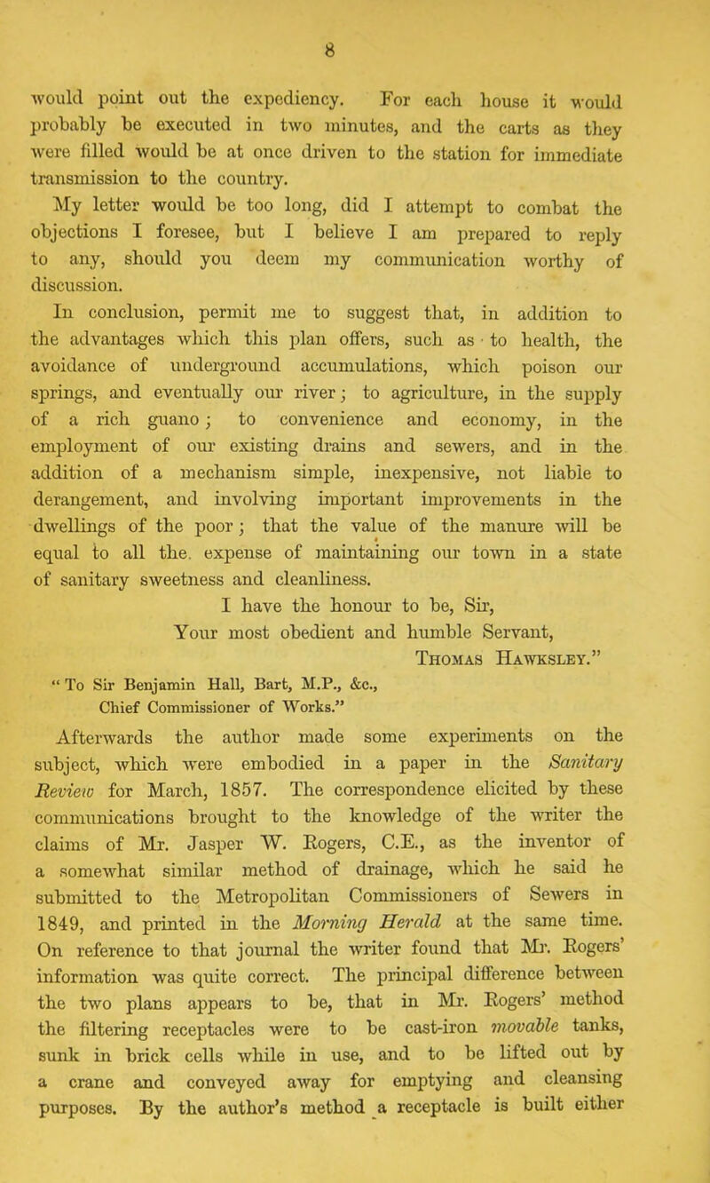 would point out the expediency. For each house it would probably he executed in two minutes, and the carts as they were filled would he at once driven to the station for immediate transmission to the country. My letter would he too long, did I attempt to comhat the objections I foresee, hut I believe I am prepared to reply to any, should you deem my communication worthy of discussion. In conclusion, permit me to suggest that, in addition to the advantages which this plan offers, such as ■ to health, the avoidance of underground accumulations, which poison our springs, and eventually our river; to agriculture, in the supply of a rich guano; to convenience and economy, in the employment of our existing drains and sewers, and in the addition of a mechanism simple, inexpensive, not liable to derangement, and involving important improvements in the dwellings of the poor; that the value of the manure will he equal to all the. expense of maintaining our town in a state of sanitary sweetness and cleanliness. I have the honour to he, Sir, Your most obedient and humble Servant, Thomas Hawksley.” “ To Sir Benjamin Hall, Bart, M.P., &c., Chief Commissioner of Works.” Afterwards the author made some experiments on the subject, which were embodied in a paper in the Sanitary Review for March, 1857. The correspondence elicited by these communications brought to the knowledge of the writer the claims of Mr. Jasper W. Rogers, C.E., as the inventor of a somewhat similar method of drainage, which he said he submitted to the Metropolitan Commissioners of Sewers in 1849, and printed in the Morning Herald at the same time. On reference to that journal the writer found that Mr. Rogers information was quite correct. The principal difference between the two plans appears to be, that in Mr. Rogers’ method the filtering receptacles were to be cast-iron movable tanks, sunk in brick cells while in use, and to be lifted out by a crane and conveyed away for emptying and cleansing purposes. By the author’s method a receptacle is built either