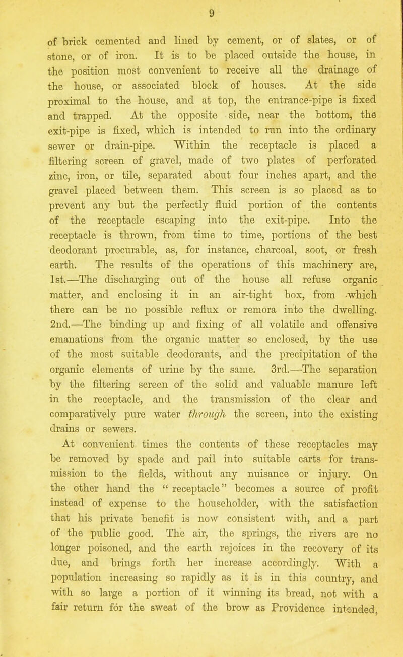 of brick cemented and lined by cement, or of slates, or of stone, or of iron. It is to be placed outside the bouse, in the position most convenient to receive all the drainage of the house, or associated block of houses. At the side proximal to the house, and at top, the entrance-pipe is fixed and trapped. At the opposite side, near the bottom, the exit-pipe is fixed, which is intended to run into the ordinary sewer or drain-pipe. 'Within the receptacle is placed a filtering screen of gravel, made of two plates of perforated zinc, iron, or tile, separated about four inches apart, and the gravel placed between them. This screen is so placed as to prevent any but the perfectly fluid portion of the contents of the receptacle escaping into the exit-pipe. Into the receptacle is thrown, from time to time, portions of the best deodorant procurable, as, for instance, charcoal, soot, or fresh earth. The results of the operations of this machinery are, 1st.—The discharging out of the house all refuse organic matter, and enclosing it in an air-tight box, from which there can be no possible reflux or remora into the dwelling. 2nd.—The binding up and fixing of all volatile and offensive emanations from the organic matter so enclosed, by the use of the most suitable deodorants, and the precipitation of the organic elements of urine by the same. 3rd.—The separation by the filtering screen of the solid and valuable manure left in the receptacle, and the transmission of the clear and comparatively pure water through the screen, into the existing drains or sewers. At convenient times the contents of these receptacles may be removed by spade and pail into suitable carts for trans- mission to the fields, without any nuisance or injury. On the other hand the “ receptacle ” becomes a source of profit instead of expense to the householder, with the satisfaction that his private benefit is now consistent with, and a part of the public good. The air, the springs, the rivers are no longer poisoned, and the earth rejoices in the rocovery of its due, and brings forth her increase accordingly. With a population increasing so rapidly as it is in this country, and with so large a portion of it winning its bread, not with a fair return for the sweat of the brow as Providence intended,