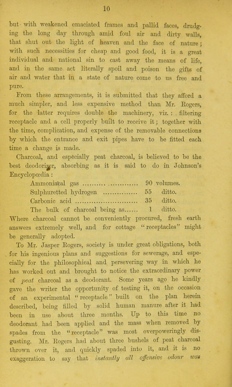 but with weakened emaciated frames and pallid faces, drudg- ing the long day through amid foul air and dirty walls, that shut out the light of heaven and the face of nature; with such necessities for cheap and good food, it is a great individual and national sin to cast away the means of life, and in the same act literally spoil and poison the gifts of air and water that in a state of nature come to us free and pure. From these arrangements, it is submitted that they afford a much simpler, and less expensive method than Mr. Rogers, for the latter requires double the machinery, viz. : filtering receptacle and a cell properly built to receive it; together with the time, complication, and expense of the removable connections by which the entrance and exit pipes have to be fitted each time a change is made. Charcoal, and especially peat charcoal, is believed to be the best deodori^r, absorbing as it is said to do in Johnson’s Encyclopoedia : Ammonia'cal gas 90 volumes. Sulphuretted hydrogen 55 ditto. Carbonic acid 35 ditto. The bulk of charcoal being as 1 ditto. Where charcoal cannot be conveniently procured, fresh earth answers extremely well, and for cottage “receptacles” might be generally adopted. To Mr. Jasper Rogers, society is under great obligations, both for his ingenious plans and suggestions for sewerage, and espe- cially for the philosophical and persevering way in which he has worked out and brought to notice the extraordinary power of jpeat charcoal as a deodorant. Some years ago he kindly gave the writer the opportunity of testing it, on the occasion of an experimental “ receptacle ” built on the plan herein described, being filled by solid human manure after it had been in use about three months. Up to this time no deodorant had been applied and the mass when removed by spades from the “receptacle” was most overpoweringly dis- gusting. Mr. Rogers had about three bushels of peat charcoal thrown over it, and quickly spaded into it, and it is no exaggeration to say that instantly all offensive odour was