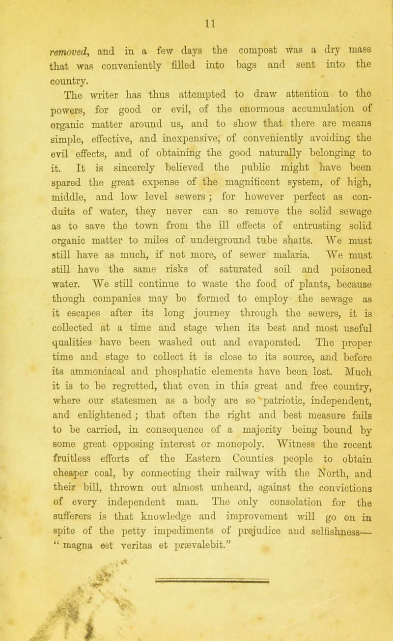 removed, and in a few days the compost was a dry mass that was conveniently filled into bags and sent into the country. The -writer has thus attempted to draw attention to the powers, for good or evil, of the enormous accumulation of organic matter around us, and to show that there are means simple, effective, and inexpensive, of conveniently avoiding the evil effects, and of obtaining the good naturally belonging to it. It is sincerely believed the public might have been spared the great expense of the magnificent system, of high, middle, and low level sewers; for however perfect as con- duits of water, they never can so remove the solid sewage as to save the town from the ill effects of entrusting solid organic matter to miles of underground tube shaits. “We must still have as much, if not more, of sewer malaria. We must still have the same risks of saturated soil and poisoned water. We still continue to waste the food of plants, because though companies may be formed to employ the sewage as it escapes after its long journey through the sewers, it is collected at a time and stage when its best and most useful qualities have been washed out and evaporated. The proper time and stage to collect it is close to its source, and before its ammoniacal and phosphatic elements have been lost. Much it is to be regretted, that even in this great and free country, where our statesmen as a body are so patriotic, independent, and enlightened; that often the right and best measure fails to be carried, in consequence of a majority being bound by some great opposing interest or monopoly. Witness the recent fruitless efforts of the Eastern Counties people to obtain cheaper coal, by connecting their railway with the North, and their bill, thrown out almost unheard, against the convictions of every independent man. The only consolation for the sufferers is that knowledge and improvement will go on in spite of the petty impediments of prejudice and selfishness— “ magna est veritas et prsevalebit.” A I •A#*'