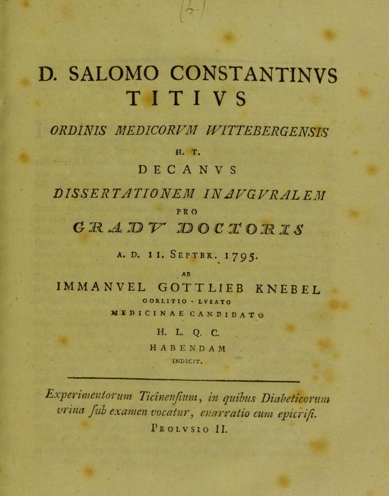 D. SALOMO CONSTANTINVS T I T I V S ORDINIS MEDICORVM WITTEBERGENSIS H. T. D E C A N V S DISSER TATIO NEM IN AVGVRAL EM PRO GMJLJDTT XtOCXOMZS A. D. I I. SEPTBR. I 795. AB IMMANVEL GOTTLIEB KNEBEL G 0RL1TI0 - LVSATO MEDICINAE CANDIDATO H. L. Q. C. HABENDAM INDICIT. Expei imentorum Ticinenjimn, in quibus Diabeticorum vrina fui examen vocatur, enarratio cum epicrifi. Prolvsio II.