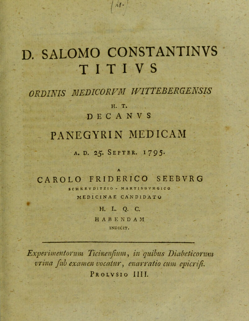 D. SALOMO CONSTANTINVS : T IT I V S V I ORDINIS MEDICORVM JVITTEBERGENSIS ' ’ ; ' H. T. , - , , : = - D E C A N V S PANEGYRIN MEDICAM ' A. D. 25. Septbr. 1795' CAROLO FRIDERICO SEEBVRG . f r SCHKEVDITZIO- MARTISBVRGICO medicinae candidAto ' H. L. Q. C. •. ' HABENDAM' INDICIT. Experimentorum Ticimnjium ^ in qiiihus Diabeticorum vrina fuh examen vocatur^ enarratio cum epicrifi. PROLVSIO IIII.