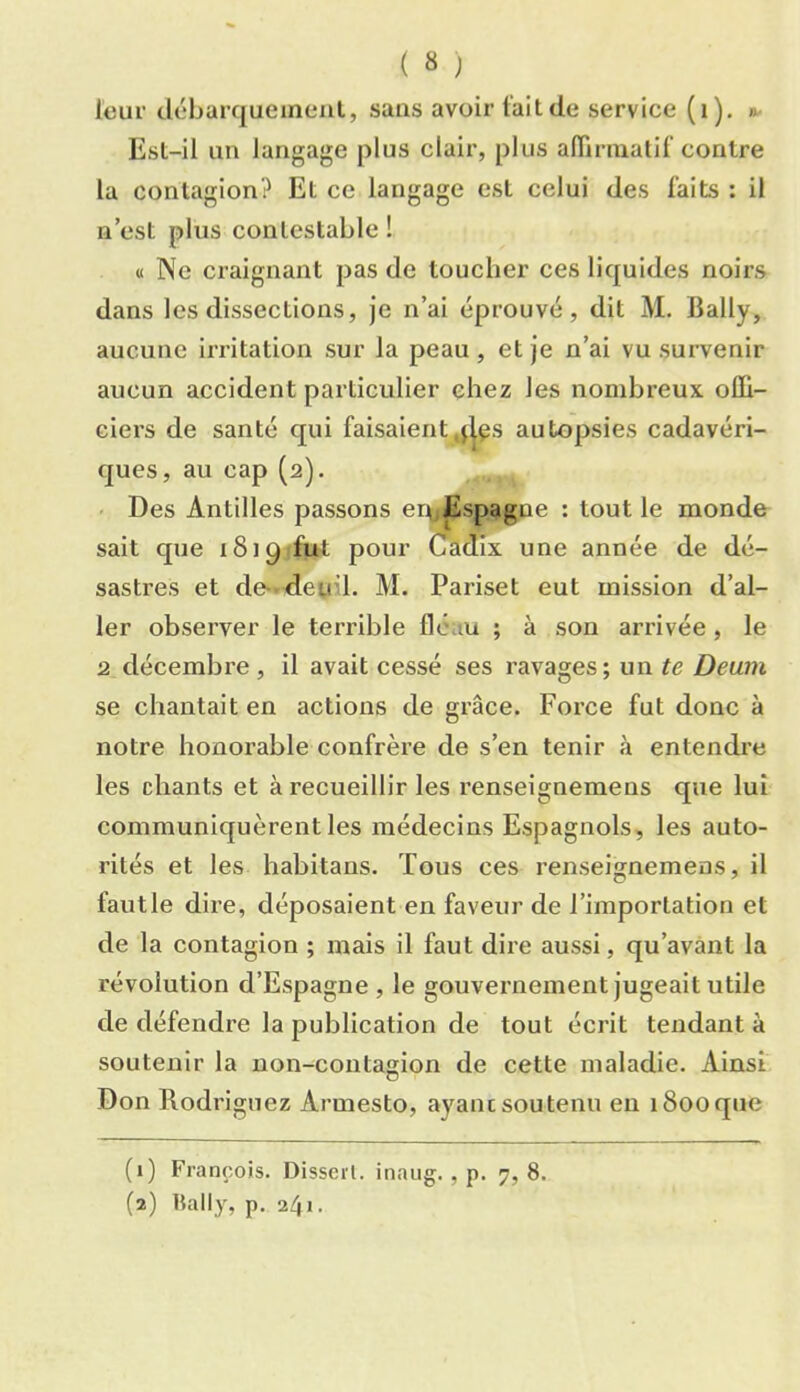 ( « ; leur débarqueineiit, sans avoir t'ait de service (i). *- Est-il un langage plus clair, plus alTirnialil'contre la contagion? Et ce langage est celui des laits : il n’est plus contestable ! « Ne craignant pas de toucher ces liquides noirs dans les dissections, Je n’ai éprouvé, dit M. Bally, aucune irritation sur la peau , et je n’ai vu survenir aucun accident particulier chez les nombreux offi- ciers de santé qui faisaient^j^^s autopsies cadavéri- ques, au cap (2). ■ Des Antilles passons er^Espagne : tout le monde sait que iSiQifut pour Cadix une année de dé- sastres et de-deuil. M. Pariset eut mission d’al- ler observer le terrible fléau ; à son arrivée , le 2 décembre, il avait cessé ses ravages; un te Deum se chantait en actions de grâce. Force fut donc à notre honorable confrère de s’en tenir à entendre les chants et à recueillir les renseignemens que lui communiquèrent les médecins Espagnols, les auto- rités et les habitans. Tous ces renseignemens, il fautle dire, déposaient en faveur de l’importation et de la contagion ; mais il faut dire aussi, qu’avant la révolution d’Espagne , le gouvernement jugeait utile de défendre la publication de tout écrit tendant à soutenir la non-contagion de cette maladie. Ainsi Don Rodriguez Armesto, ayant soutenu en 1800 que (1) François. Disserl. inaiig. , p. 7,8. (2) Bally, p. 241.