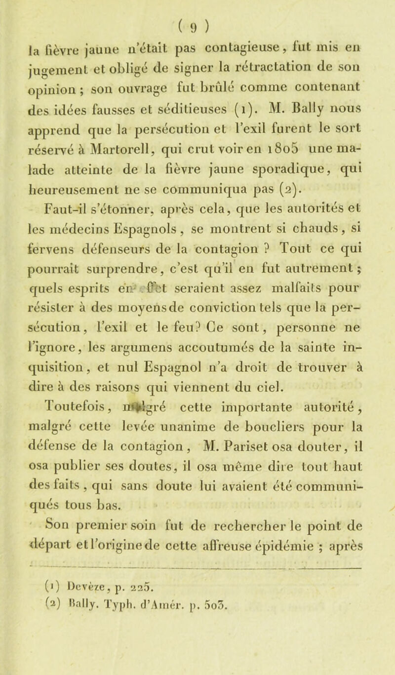 ( 9 ) la lièvre jaune ii était pas contagieuse, lut mis en jugement et obligé de signer la rétractation de son opinion ; son ouvrage fut brûlé comme contenant des idées fausses et séditieuses (i). M. Bally nous apprend que la persécution et l’exil furent le sort réservé à Martorell, qui crut voir en i8o5 une ma- lade atteinte de la fièvre jaune sporadique, qui heureusement ne se communiqua pas (2). Faut-il s’étonner, après cela, que les autorités et les médecins Espagnols , se montrent si chauds, si fervens défenseurs de la contagion ? Tout ce qui pourrait surprendre, c’est qu’il en fut autrement ; quels esprits ém'. fffet seraient assez malfails pour résister à des moyens de conviction tels que la per- sécution, l’exil et le feu? Ce sout, personne ne l’ignore, les argumens accoutumés de la sainte in- quisition , et nul Espagnol n’a droit de trouver à dire à des raisons qui viennent du ciel. Toutefois, nl^gré cette importante autorité, malgré celte levée unanime de boucliers pour la défense de la contagion, M. Pariset osa douter, il osa publier ses doutes, il osa même dire tout haut des faits , qui sans doute lui avaient été communi- qués tous bas, ' Son premier soin fut de rechercher le point de tlépart et l’origine de cette affreuse épidémie ; après (*) (*) Dcvèze, p. ü25. (2) Hally. Typh. d’Auiér. p. 5o5.