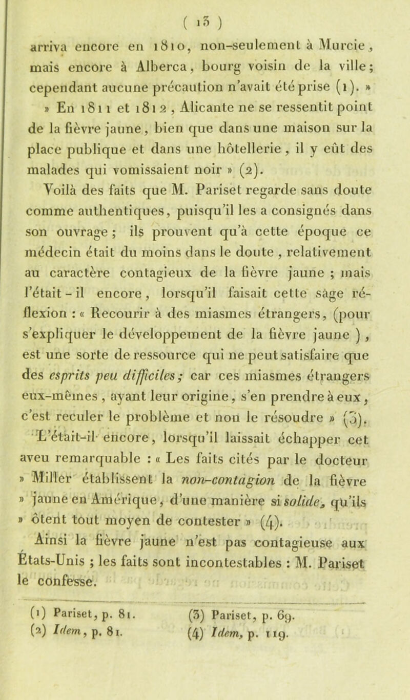 ( ) arriva encore en 1810, non-seulement à Murcie , mais encore à Alberca, bourg voisin de la ville; cependant aucune précaution n avait été prise (i). » J) En 1811 et 1812, Alicante ne se ressentit point de la fièvre jaune, bien que dans une maison sur la place publique et dans une hôtellerie, il y eût des malades qui vomissaient noir » (2). Voilà des faits que M. Pai’iset regarde sans doute comme authentiques, puisqu’il les a consignés dans son ouvrage ; ils prouvent qu’à cette époque ce médecin était du moins dans le doute , relativement au caractère contagieux de la fièvre jaune ; mais l’était - il encore, lorsqu’il faisait cette sage ré- flexion : « Recourir à des miasmes étrangers, (pour s’expliquer le développement de la fièvre jaune ), est une sorte de ressource qui ne peut satisfaire que des esprits peu difficiles; car ces miasmes étrangers eux-inèmes , ayant leur origine, s’en prendre à eux, c’est reculer le problème et non le résoudre » (j). •‘L’était-il-encore, lorsqu’il laissait échapper cet aveu remarquable : « Les faits cités par le docteur » Miller établissent la non-contagion de la fièvre » jaune en Amérique, d’une manière ^soLidej, qu’ils » ôtent tout moyen de contester » (4). Ainsi la fièvre jaune n’est pas contagieuse aux Etats-Unis ; les faits sont incontestables : M. Pariset le confesse. (') Pariset, p. 8i. (3) Pariset, p. 69.