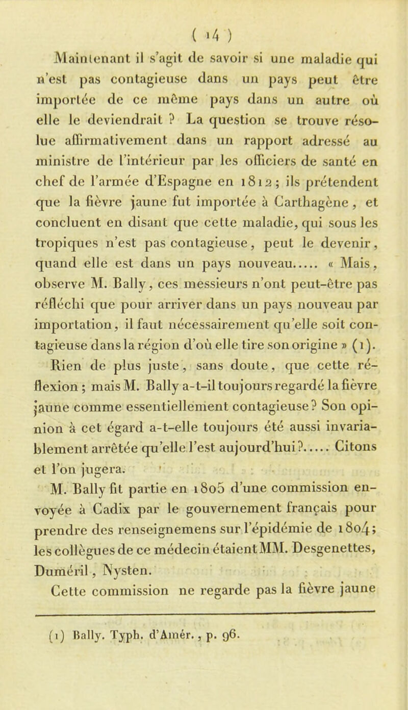 ( >4 ) Maiiilenant il s’agit de savoir si une maladie qui n’est pas contagieuse dans un pays peut être importée de ce môme pays dans un autre où elle le deviendrait ? La question se trouve réso- lue alTirmativement dans un rapport adressé au ministre de l’intérieur par les officiers de santé en chef de l’armée d’Espagne en 1812; ils prétendent que la fièvre jaune fut importée à Carthagène, et concluent en disant que cette maladie, qui sous les tropiques n’est pas contagieuse, peut le devenir, quand elle est dans un pays nouveau « Mais, observe M. Bally, ces messieurs n’ont peut-être pas réfléchi que pour arriver dans un pays nouveau par importation, il faut nécessairement qu’elle soit con- tagieuse dans la région d’où elle tire son origine » (1). Rien de plus juste, sans doute, que cette ré- flexion ; mais M. Bally a-t-il toujours regardé la fièvre jaune comme essentiellement contagieuse? Son opi- nion à cet égard a-t-elle toujours été aussi invaria- blement arrêtée qu’elle l’est aujourd’hui? Citons et l’on jugera. ' M. Bally fit partie en i8o5 d’une commission en- voyée à Cadix par le gouvernement français pour prendre des renseignemens sur l’épidémie de i8o4; les collègues de ce médecin étaient MM. Desgenettes, Duméril, Nysten. Cette commission ne regarde pas la fièvre jaune