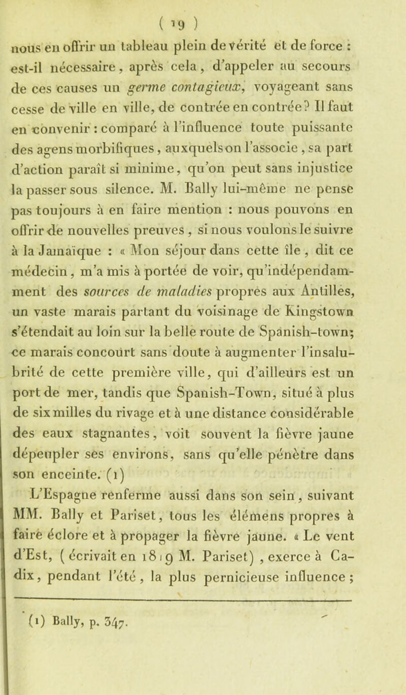 ( ) nous eu ofl’rir un tableau plein de vérité et de force : est-il nécessaire, après cela, d’appeler au secours de ces causes un genne contagieux, voyageant sans cesse de ville en ville, de contrée en contrée? Il faut en convenir : comparé à l’influence toute puissante des agensmorbifiques, auxquelson l’associe , sa part d’action paraît si minime, qu’on peut sans injustice la passer sous silence. M. Bally lui-même ne pense pas toujours à en faire mention : nous pouvons en offrir de nouvelles preuves , si nous voulons le suivre à la Jamaïque ; « Mon séjour dans cette île, dit ce médecin, m’a mis à portée de voir, qu'indépendam- ment des sources de maladies propres aux Antilles, un vaste marais partant du voisinage de Kingstown s’étendait au loin sur la belle route de Spanish-town; ce marais concourt sans doute à augmenter l’insalu- brité de cette première ville, qui d’ailleurs est un port de mer, tandis que Spanisb-Town, situé à plus de six milles du rivage et à une distance considérable des eaux stagnantes, voit souvent la fièvre jaune dépeupler ses environs, sans quelle pénètre dans son enceinte, (i) L’Espagne renferme aussi dans son sein, suivant MM. Bally et Pariset, tous les élémens propres à fairè éclore et à propager la fièvre jaune. « Le vent d’Est, ( écrivait en 1819 M. Pariset) , exerce à Ca- dix, pendant l’été, la plus pernicieuse influence; (1) Bally, p. 347.