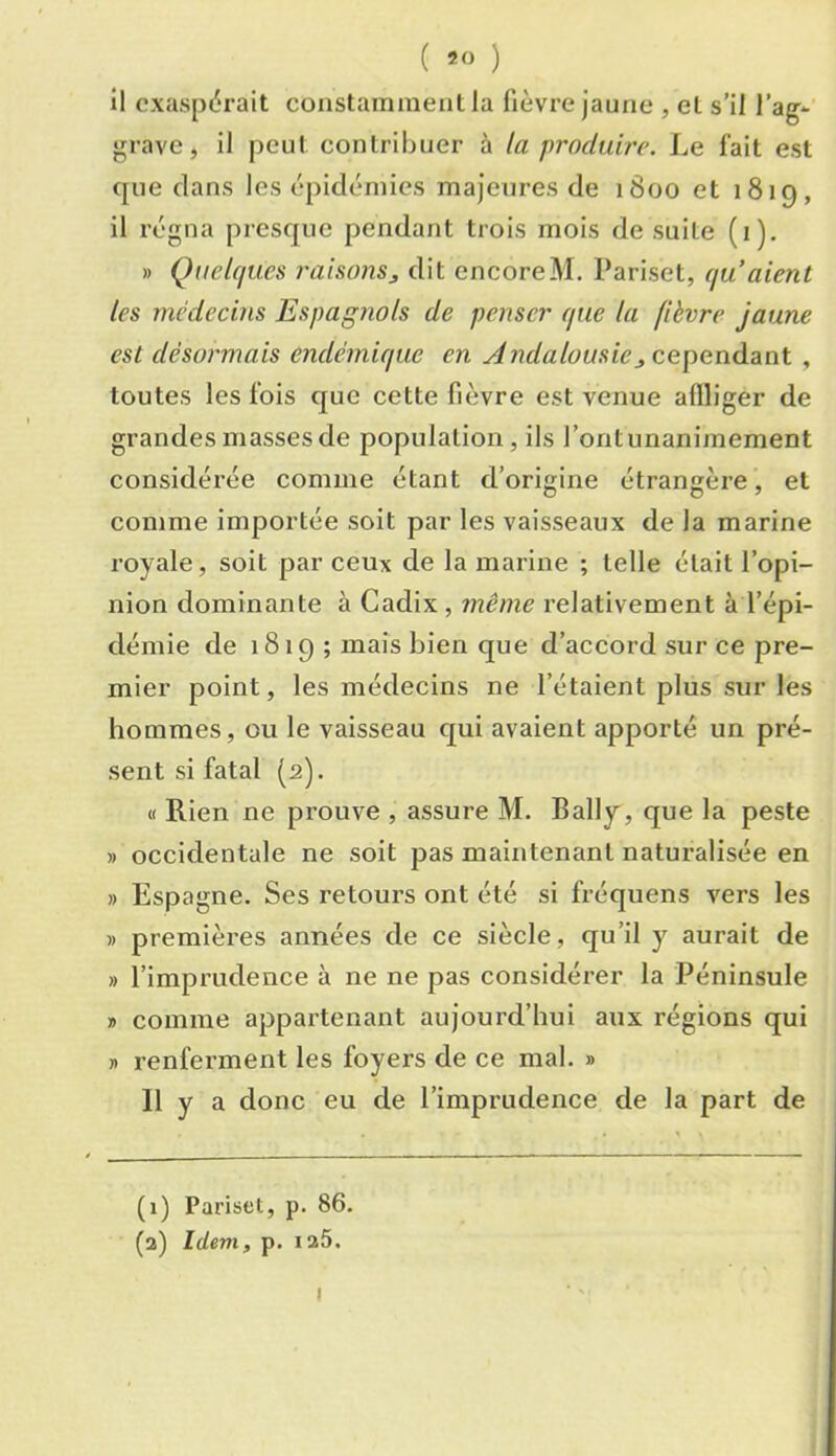 ( ) il cxas[)(5rait constamment la fièvre jaune , et s’il l’ag- grave , il peut contriliuer à la produire. Le fait est que clans les épidémies majeures de 1800 et 1819, il régna prcsc[uc pendant trois mois de suite (1), » Quelques raisonsj dit encoreM. Pariset, qu’aient les médeems Espagnols de penser que la fièvre jaune est désormais endémique en Andalousiecepenàdint , toutes les fois que cette fièvre est venue affliger de grandes masses de population, ils l’ontunaniinement considérée comme étant d’origine étrangère, et comme importée soit par les vaisseaux de la marine royale, soit par ceux de la marine ; telle était l’opi- nion dominante à Cadix , même relativement à l’épi- démie de 1819 ; mais bien que d’accord sur ce pre- mier point, les médecins ne l’étaient plus sur les hommes, ou le vaisseau qui avaient apporté un pré- sent si fatal (2). « Rien ne prouve , assure M. Bally, que la peste » occidentale ne soit pas maintenant naturalisée en » Espagne. Ses retours ont été si fréquens vers les » premières années de ce siècle, qu’il y aurait de » l’imprudence à ne ne pas considérer la Péninsule » comme appai’tenant aujourd’hui aux régions qui » renferment les foyers de ce mal. » Il y a donc eu de l’imprudence de la part de (1) Pariset, p. 86. (2) Idem, p. 125.