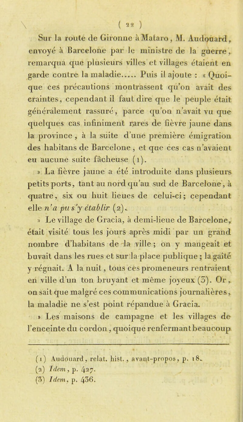 \ ( ) Sur la route de Giromic àMalaro, M. Autlpaard, envoyé à Barcelone par le ministre de la guerre, remarqua que plusieurs villes et villages étaient en garde contre la maladie Puis il ajoute : o Quoi- que ces précautions montrassent qu’on avait des craintes, cependant il faut dire que le peuple était généralement rassuré, parce qu’on n’avait vu que quelques cas infiniment r,ares de fièvre jaune dans la province , à la suite d’une première émigration des habitans de Barcelone, et que ces cas n’avaient eu aucune suite fâcheuse (i). » La fièvre jaune a été introduite dans plusieurs petits ports, tant au nord qu’au sud de Barcelone', à quatre, six ou huit lieues de celui-ci; cependant elle na pu s’y établir (2)^ » Le village de Gracia, à demi-lieue de Barcelone, était visité tous les jours après midi par un grand nombre d’habitans de da ville ; on y mangeait et buvait dans les rues et sur la place publique ; la gaîté y régnait. A la nuit, tous ces promeneurs rentraient en ville d’un ton bruyant et même joyeux (5). Or , on sait que malgré ces communications journalières, la maladie ne s’est point répandue à Gracia. » Les maisons de campagne et les villages de l’enceinte du cordon, quoique renfermant beaucoup (i) Audouard, relat. hist., avant-propos, p. 18.. (a) Idem, p. 427.