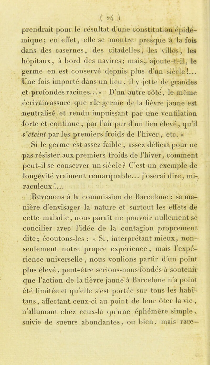 ( *4 ) prendrait pour le résultat d’une constitution épidé- mique; en efl’ct, elle se montre presque à la fois dans des casernes, des citadelles, les villes, les liôpitaux, à bord des navires; mais,, ajoute-t-il, le germe en est conservé depuis plus d’un siècle!.,. Une fois importé dans un lieu, il y jette de grandes et profondes racines...» D’un autre coté, le même écrivain assure que » le germe de la fièvre jaune est neutralisé et rendu impuissant par une ventilation forte et continue, par l’air pur d’un lieu élevé, qu’il s’éteint par les premiers froids de l’hiver , etc. » - Si le germe est assez faible, assez délicat pour ne pas résister aux premiers froids de l’hiver, comment peut-il se conserver un siècle? C’est un exemple dè longévité vraiment remarquahle... j’oserai dire, mi- raculeux !... < Revenons à la commission de Barcelone : sa ma- nière d’envisager la nature et surtout les effets de cette maladie, nous paraît ne pouvoir nullement se concilier avec l’idée de la contagion proprement dite; écoutons-les : « Si, interprétant mieux, non- seulement notre propre expérience , mais l’expé- rience universelle, nous voulions partir d’un point plus élevé, peut-être serions-nous fondés à soutenir que l’action de la fièvre jaune à Barcelone n’a point été limitée et qu’elle s’est portée sur tous les habi- tans, affectant, ceux-ci au point de leur ôter la vie, n’allumant chez ceux-là qu’une éphémère simple, .suivie de sueurs abondantes, ou bien, mais rare-