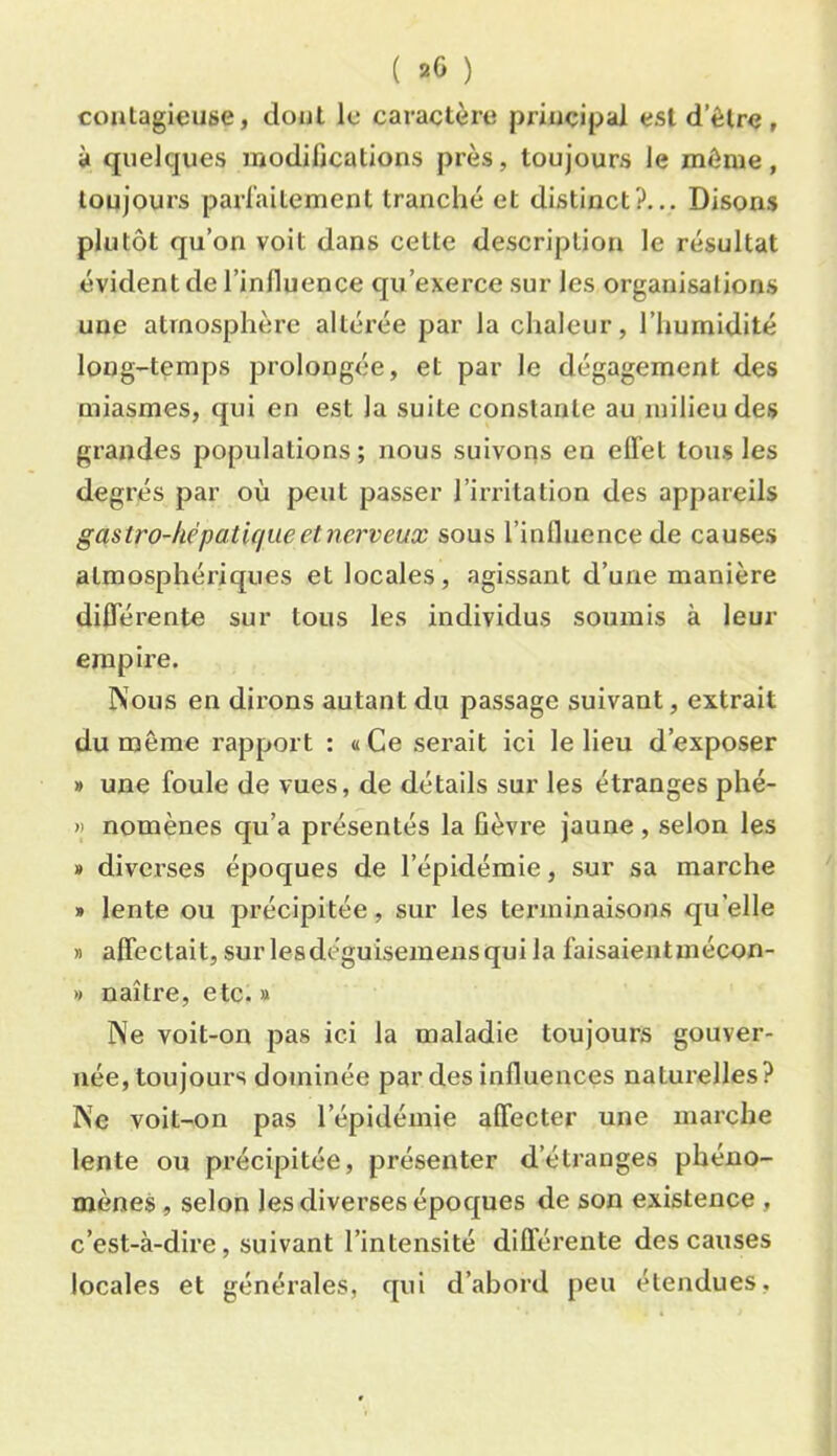 ( 20 ) contagieuse, dont le caractère priuçipaJ est d’être, à quelques modifications près, toujours le môme, toujours parfaitement tranché et distinct?... Disons plutôt qu’on voit dans celte description le résultat évident de l’inlluence qu’exerce sur les organisations une atmosphère altérée par la chaleur, l’humidité long-temps prolongée, et par le dégagement des miasmes, qui en est la suite constante au milieu des grandes populations; nous suivons en effet tous les degrés par où peut passer l’irritation des appareils gastro-hépatique et nerveux sous l’influence de causes atmosphériques et locales, agissant d’une manière différente sur tous les individus soumis à leur empire. Nous en dirons autant du passage suivant, extrait du même rapport : «Ce sei’ait ici le lieu d’exposer » une foule de vues, de détails sur les étranges phé- H nomènes qu’a présentés la fièvi’e jaune , selon les » diverses époques de l’épidémie, sur sa marche » lente ou précipitée, sur les terminaisons qu’elle » affectait, sur lesdéguisemens qui la faisaientmécon- » naître, etc. » Ne voit-on pas ici la maladie toujours gouver- née, toujours dominée par des influences naturelles? Ne voit-on pas l’épidémie affecter une marche lente ou précipitée, présenter d’étranges phéno- mènes , selon les diverses époques de son existence , c’est-à-dire, suivant l’intensité différente des causes locales et générales, qui d’abord peu étendues,