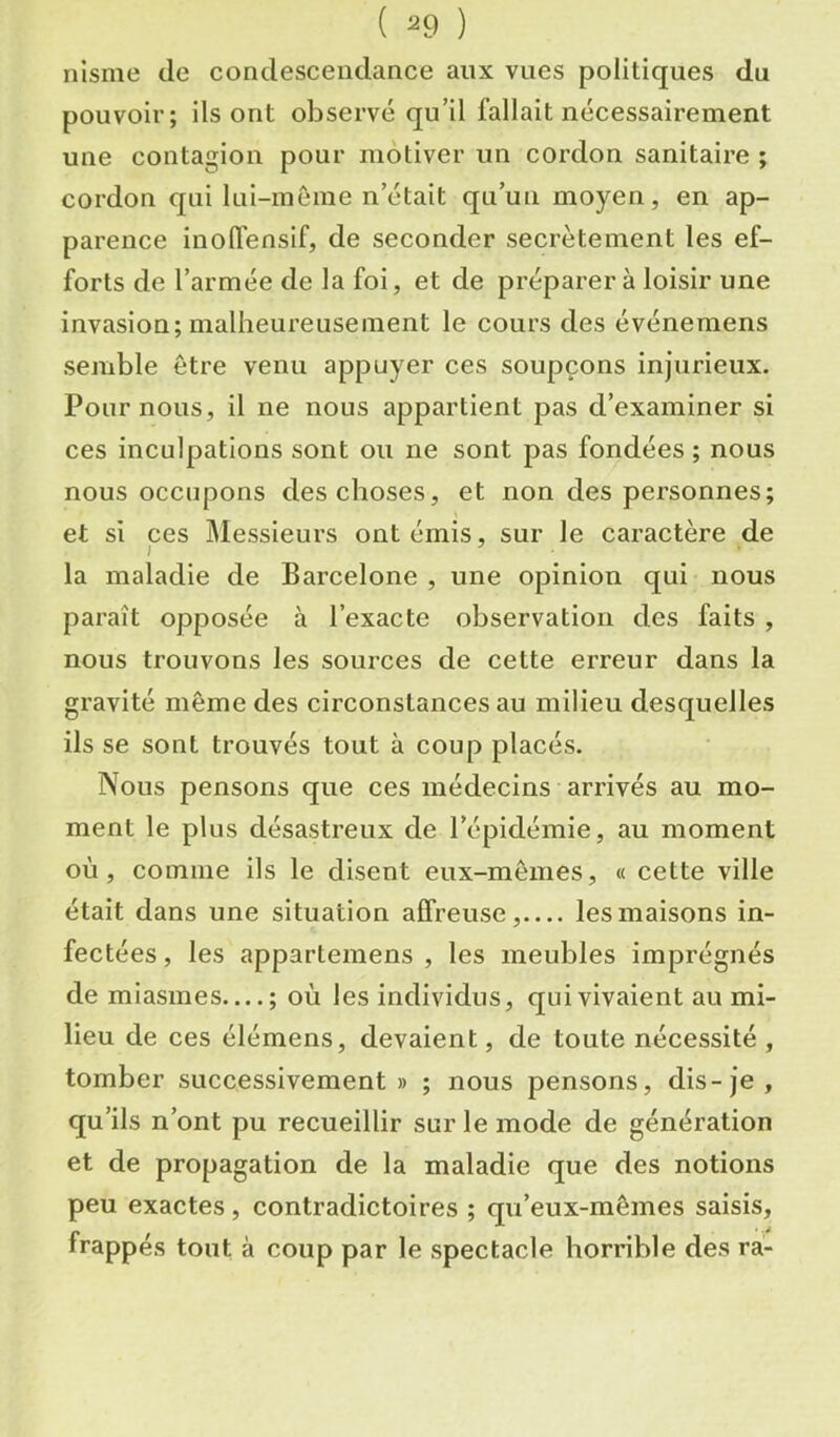 nisme de condescendance aux vues politiques du pouvoir; ils ont observé qu’il fallait nécessairement une contagion pour motiver un cordon sanitaire ; cordon qui lui-même n’était qu’un moyen, en ap- parence inolTensif, de seconder secrètement les ef- forts de l’armée de la foi, et de préparera loisir une invasion; malheureusement le cours des événemens semble être venu appuyer ces soupçons injurieux. Pour nous, il ne nous appartient pas d’examiner si ces inculpations sont ou ne sont pas fondées ; nous nous occupons des choses, et non des personnes; et si ces Messieurs ont émis, sur le caractère de la maladie de Barcelone , une opinion qui nous paraît opposée à l’exacte observation des faits , nous trouvons les sources de cette erreur dans la gravité même des circonstances au milieu desquelles ils se sont trouvés tout à coup placés. Nous pensons que ces médecins arrivés au mo- ment le plus désastreux de l’épidémie, au moment où, comme ils le disent eux-mêmes, « cette ville était dans une situation affreuse, les maisons in- fectées , les appartemens , les meubles imprégnés de miasmes—; où les individus, qui vivaient au mi- lieu de ces élémens, devaient, de toute nécessité, tomber successivement» ; nous pensons, dis-je, qu’ils n’ont pu recueillir sur le mode de génération et de propagation de la maladie que des notions peu exactes, contradictoires ; qu’eux-mêmes saisis, frappés tout à coup par le spectacle horrible des ra-