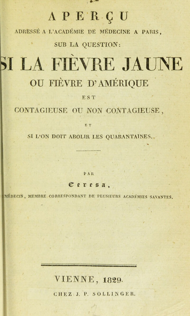 A P E R Ç ü ADRESSÉ A L’ACADÉMIE DE MÉDECINE A PARIS, SUR LA QUESTION: I LA FIÈVRE JAUNE OU FIÈVRE D’AMÉRIQUE EST CONTAGIEUSE OU NON CONTAGIEUSE, E T SI L’ON DOIT ABOLIR LES QUARANTAINES., I> A i; C 0 r c 0 a , Imédecin, membre cobbespondant de plusieurs acadéaiies savantes. VIENNE, 1829. CHEZ J. P. s O L L 1 N G E R.