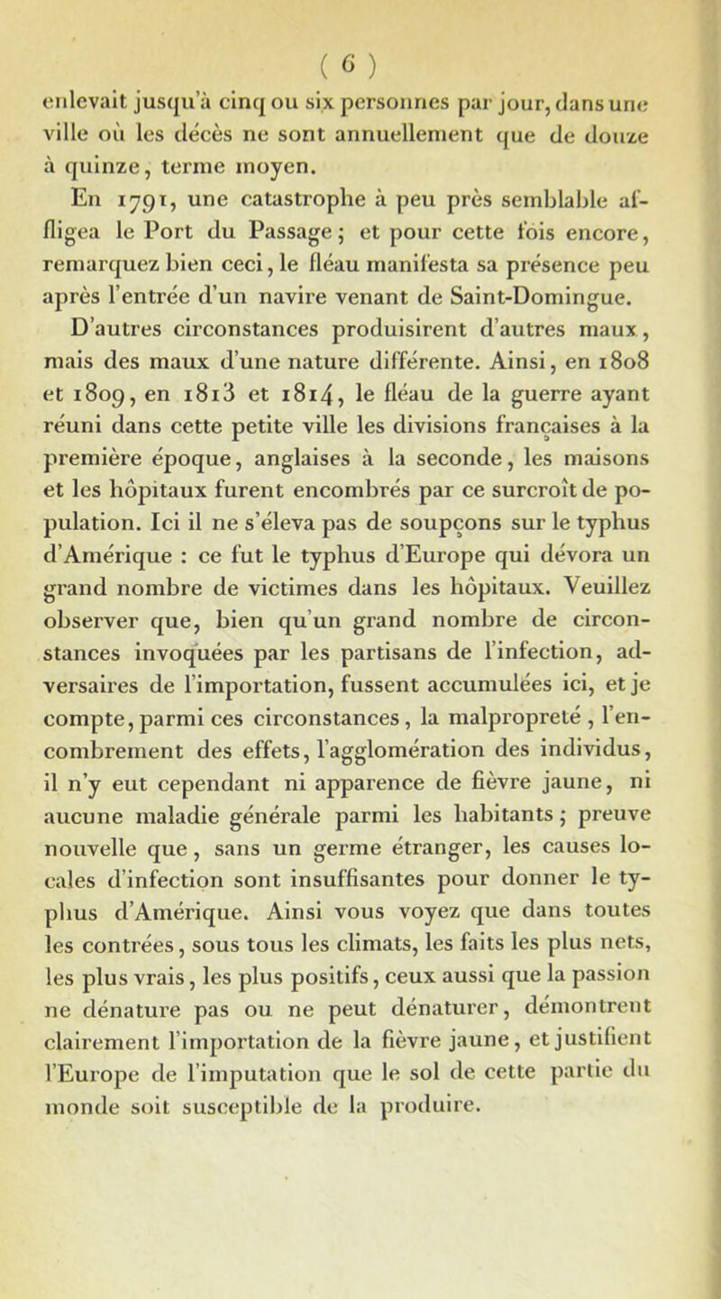 enlevait jusqu’à cinq ou six personnes par jour, dans une ville où les décès ne sont annuellement que de douze à quinze, terme moyen. En 1791, une catastrophe à peu près semblable af- fligea le Port du Passage ; et pour cette fois encore, remarquez bien ceci, le fléau manifesta sa présence peu après l’entrée d’un navire venant de Saint-Domingue. D’autres circonstances produisirent d’autres maux, mais des maux d’une nature différente. Ainsi, en 1808 et 1809, en i8i3 et 1814, le fléau de la guerre ayant réuni dans cette petite ville les divisions françaises à la première époque, anglaises à la seconde, les maisons et les hôpitaux furent encombrés par ce surcroît de po- pulation. Ici il ne s’éleva pas de soupçons sur le typhus d’Amérique : ce fut le typhus d’Europe qui dévora un grand nombre de victimes dans les hôpitaux. Veuillez observer que, bien qu’un grand nombre de circon- stances invoquées par les partisans de l’infection, ad- versaires de l’importation, fussent accumulées ici, et je compte,parmi ces circonstances, la malpropreté , l’en- combrement des effets, l’agglomération des individus, il n’y eut cependant ni apparence de fièvre jaune, ni aucune maladie générale parmi les habitants ; preuve nouvelle que, sans un germe étranger, les causes lo- cales d’infection sont insuffisantes pour donner le ty- phus d’Amérique. Ainsi vous voyez que dans toutes les contrées, sous tous les climats, les faits les plus nets, les plus vrais, les plus positifs, ceux aussi que la passion ne dénature pas ou ne peut dénaturer, démontrent clairement l’importation de la fièvre jaune, et justifient l’Europe de l’imputation que le sol de cette partie du monde soit susceptible de la produire.