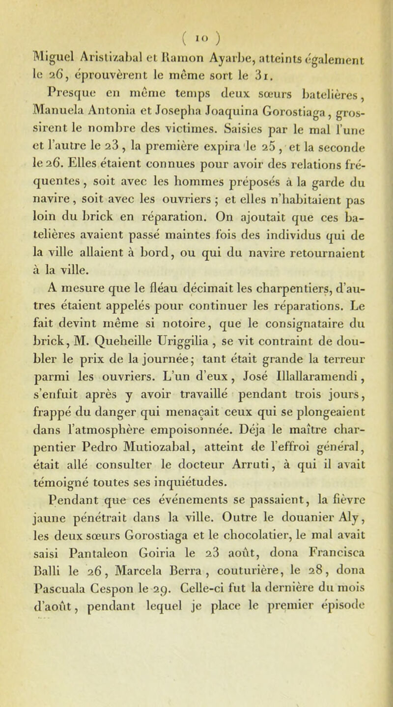 Miguel Aristizabal et Ramon Ayarbe, atteints également le 2C, éprouvèrent le même sort le 3i. Presque en même temps deux sœurs batelières, Manuela Antonia et Josepha Joaquina Gorostiaga, gros- sirent le nombre des victimes. Saisies par le mal l’une et l’autre le 23 , la première expira le 25 , et la seconde le 26. Elles étaient connues pour avoir des relations fré- quentes, soit avec les hommes préposés à la garde du navire, soit avec les ouvriers ; et elles n’habitaient pas loin du brick en réparation. On ajoutait que ces ba- telières avaient passé maintes fois des individus qui de la ville allaient à bord, ou qui du navire retournaient à la ville. A mesure que le fléau décimait les charpentiers, d’au- tres étaient appelés pour continuer les réparations. Le fait devint même si notoire, que le consignataire du brick, M. Queheille Uriggilia , se vit contraint de dou- bler le prix de la journée; tant était grande la terreur parmi les ouvriers. L’un d’eux, José Illallaramendi, s’enfuit après y avoir travaillé pendant trois jours, frappé du danger qui menaçait ceux qui se plongeaient dans l’atmosphère empoisonnée. Déjà le maître char- pentier Pedro Mutiozabal, atteint de l’effroi général, était allé consulter le docteur Arruti, à qui il avait témoigné toutes ses inquiétudes. Pendant que ces événements se passaient, la fièvre jaune pénétrait dans la ville. Outre le douanier Aly, les deux sœurs Gorostiaga et le chocolatier, le mal avait saisi Pantaleon Goiria le 23 août, dona Francisca Balli le 26, Marcela Berra , couturière, le 28, dona Pascuala Cespon le 29. Celle-ci fut la dernière du mois d’août, pendant lequel je place le premier épisode