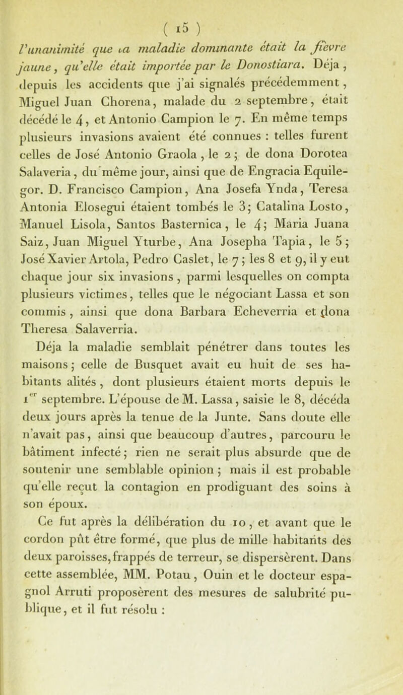 /’unanimité que t-a maladie dominante était la jicvre jaune, quelle était importée par le Donostiara. Déjà, depuis les accidents que j’ai signalés précédemment, Miguel Juan Chorena, malade du 2 septembre, était décédé le 4? et Antonio Campion le 7. En même temps plusieurs invasions avaient été connues : telles lurent celles de José Antonio Graola , le 2 ; de dona Dorotea Salaveria, du même jour, ainsi que de Engracia Equile- gor. D. Francisco Campion, Ana Josefa Ynda, Teresa Antonia Elosegui étaient tombés le 3; Catalina Losto, Manuel Lisola, Santos JBasternica , le 4i Maria Juana Saiz, Juan Miguel Yturbe, Ana Joseplia Tapia, le 5; José Xavier Artola, Pedro Caslet, le 7 ; les 8 et 9, il y eut chaque jour six invasions , parmi lesquelles on compta plusieurs victimes, telles que le négociant Lassa et son commis , ainsi que dona Barbara Echeverria et jlona Theresa Salaverria. Déjà la maladie semblait pénétrer dans toutes les maisons; celle de Busquet avait eu huit de ses ha- bitants alités , dont plusieurs étaient morts depuis le 1 septembre. L’épouse de M. Lassa, saisie le 8, décéda deux jours après la tenue de la Junte. Sans doute elle n’avait pas, ainsi que beaucoup d’autres, parcouru le bâtiment infecté ; rien ne serait plus absurde que de soutenir une semblable opinion ; mais il est probable quelle reçut la contagion en prodiguant des soins à son époux. Ce fut après la délibération du 10, et avant que le cordon pût être formé, que plus de mille habitants des deux paroisses, frappés de terreur, se dispersèrent. Dans cette assemblée, MM. Potau, Ouin et le docteur espa- gnol Arruti proposèrent des mesures de salubrité pu- blique, et il fut résolu :