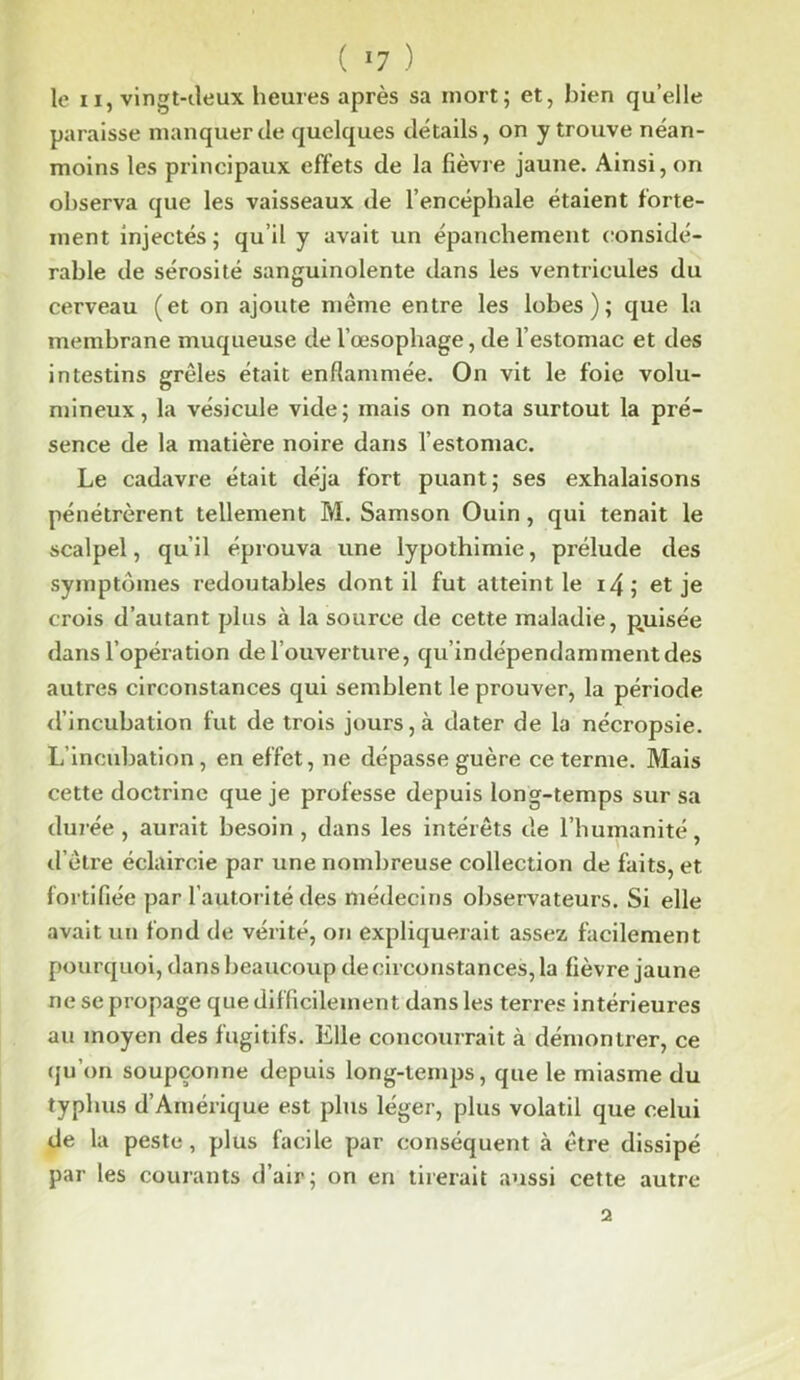 ( »7 ) le ix, vingt-deux heures après sa mort; et, bien qu’elle paraisse manquer de quelques détails, on y trouve néan- moins les principaux effets de la fièvre jaune. Ainsi, on observa que les vaisseaux de l’encéphale étaient forte- ment injectés; qu’il y avait un épanchement considé- rable de sérosité sanguinolente dans les ventricules du cerveau (et on ajoute même entre les lobes); que la membrane muqueuse de l’œsophage, de l’estomac et des intestins grêles était enflammée. On vit le foie volu- mineux, la vésicule vide; mais on nota surtout la pré- sence de la matière noire dans l’estomac. Le cadavre était déjà fort puant; ses exhalaisons pénétrèrent tellement M. Samson Ouin, qui tenait le scalpel, qu’il éprouva une lypothimie, prélude des symptômes redoutables dont il fut atteint le 14; et je crois d’autant plus à la source de cette maladie, puisée dans l’opération de l’ouverture, qu’indépendammentdes autres circonstances qui semblent le prouver, la période d’incubation fut de trois jours, à dater de la nécropsie. L’incubation, en effet, ne dépasse guère ce terme. Mais cette doctrine que je professe depuis long-temps sur sa durée, aurait besoin, dans les intérêts de l’humanité, d’être éclaircie par une nombreuse collection de faits, et fortifiée par l’autorité des médecins observateurs. Si elle avait un fond de vérité, ou expliquerait assez facilement pourquoi, dans beaucoup de circonstances, la fièvre jaune ne se propage que difficilement dans les terres intérieures au moyen des fugitifs. Elle concourrait à démontrer, ce qu’on soupçonne depuis long-temps, que le miasme du typhus d’Amérique est plus léger, plus volatil que celui de la peste, plus facile par conséquent à être dissipé par les courants d’air; on en tirerait aussi cette autre 2