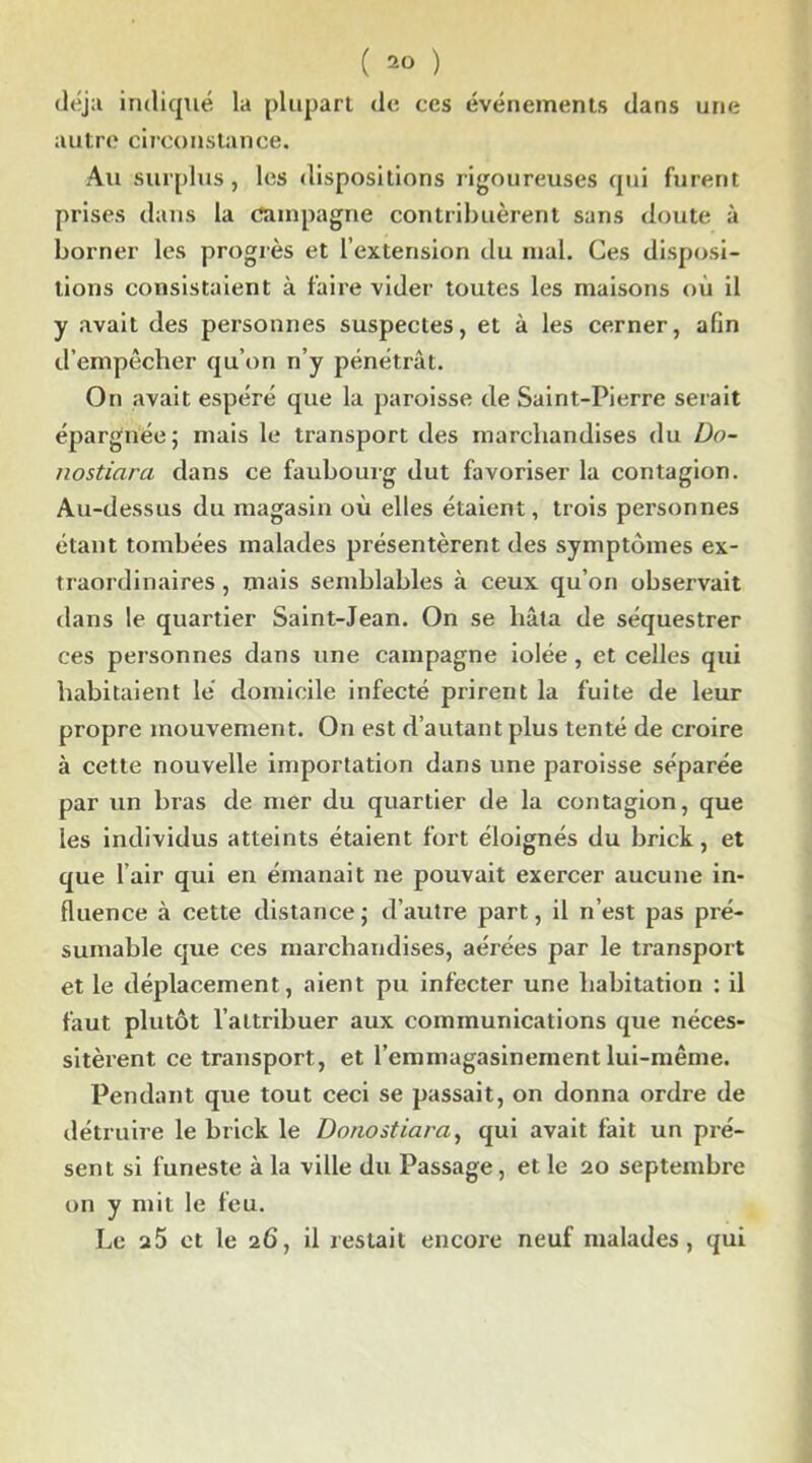 ( ) déjà indiqué la plupart de ccs événements dans une autre circonstance. Au surplus, les dispositions rigoureuses qui furent prises dans la campagne contribuèrent sans doute à borner les progrès et l’extension du mal. Ces disposi- tions consistaient à faire vider toutes les maisons où il y avait des personnes suspectes, et à les cerner, afin d’empêcher qu’on n’y pénétrât. On avait espéré que la paroisse de Saint-Pierre serait épargnée; mais le transport des marchandises du Do- nostiara dans ce faubourg dut favoriser la contagion. Au-dessus du magasin où elles étaient, trois personnes étant tombées malades présentèrent des symptômes ex- traordinaires , mais semblables à ceux qu’on observait dans le quartier Saint-Jean. On se hâta de séquestrer ces personnes dans une campagne iolée , et celles qui habitaient lé domicile infecté prirent la fuite de leur propre mouvement. On est d’autant plus tenté de croire à cette nouvelle importation dans une paroisse séparée par un bras de mer du quartier de la contagion, que les individus atteints étaient fort éloignés du brick, et que l’air qui en émanait ne pouvait exercer aucune in- fluence à cette distance; d’autre part, il n’est pas pré- sumable que ces marchandises, aérées par le transport et le déplacement, aient pu infecter une habitation : il faut plutôt l’attribuer aux communications que néces- sitèrent ce transport, et l’emmagasinement lui-même. Pendant que tout ceci se passait, on donna ordre de détruire le brick le Donostiara, qui avait fait un pré- sent si funeste à la ville du Passage, et le 20 septembre on y mit le feu. Le a5 et le 26, il restait encore neuf malades, qui