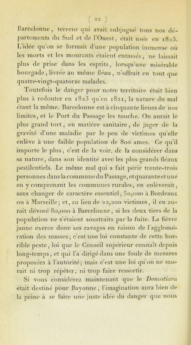 Barcelonne, terreur qui avait subjugué tous nos dé- partements du Sud et de l’Ouest, était usée en 1828. L idee qu on se formait d une population immense où les morts et les mourants étaient entassés, ne laissait plus de prise dans les esprits, lorsqu’une misérable bourgade, livrée au même fléau, n’offrait en tout que quatre-vingt-quatorze malades. Toutefois le danger pour notre territoire était bien plus à redouter en 1828 qu’en 1821, la nature du mal étant la même. Barcelonne est à cinquante lieues de nos limites, et le Port du Passage les touche. On aurait le plus grand tort, en matière sanitaire, de juger de la gravité d’une maladie par le peu de victimes qu elle enlève à une faible population de 800 âmes. Ce qu’il importe le plus, c’est de la voir, de la considérer dans sa nature, dans son identité avec les plus grands fléaux pestilentiels. Le même mal qui a fait périr trente-trois personnes dans la commune du Passage, etquaranteet une en y comprenant les communes rurales, en enlèverait, sans changer de caractère essentiel, 5o,ooo à Bordeaux ou à Marseille; et, au lieu de 22,200 victimes, il en au- rait dévoré 80,000 à Barcelonne, si les deux tiers de la population ne s’étaient soustraits par la fuite. La fièvre jaune exerce donc ses ravages en raison de l’agglomé- ration des masses; c’est une loi constante de cette hor- rible peste, loi que le Conseil supérieur connaît depuis long-temps, et qui l’a dirigé dans une foule de mesures proposées à l’autorité; mais c’est une loi qu’on ne sau- rait. ni trop répéter, ni trop faire ressortir. Si vous considérez maintenant que le Donustiara était destiné pour Bayonne, l’imagination aura bien de la peine à se faire une juste idée du danger que nous