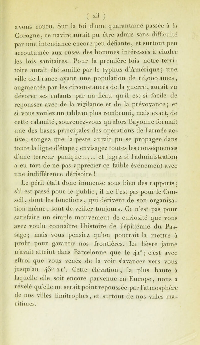 avons couru. Sur la foi d’une quarantaine passée à la Corogne, ce navire aurait pu être admis sans difficulté par une intendance encore peu défiante, et surtout peu accoutumée aux ruses des hommes intéressés à éluder les lois sanitaires. Pour la première fois notre terri- toire aurait été souillé par le typhus d’Amérique; une ville de France ayant une population de i4,oooames, augmentée par les circonstances de la guerre, aurait vu dévorer ses enfants par un fléau qu’il est si facile de repousser avec de la vigilance et de la prévoyance; et si vous voulez un tableau plus rembruni, mais exact, de cette calamité, souvenez-vous qu’alors Bayonne formait une des bases principales des opérations de l’armée ac- tive; songez que la peste aurait pu se propager dans toute la ligne d’étape ; envisagez toutes les conséquences d’une terreur panique et jugez si l’administration a eu tort de ne pas apprécier ce faible événement avec une indifférence dérisoire ! Le péril était donc immense sous bien des rapports; s’il est passé pour le public, il ne l’est pas pour le Con- seil, dont les fonctions, qui dérivent de son organisa- tion même, sont de veiller toujours. Ce n’est pas pour satisfaire un simple mouvement de curiosité que vous avez voulu connaître l’histoire de l'épidémie du Pas- sage; mais vous pensiez qu’on pourrait la mettre à profit pour garantir nos frontières. La fièvre jaune n’avait atteint dans Barcelonne que le 4i°; c’est avec effroi que vous venez de la voir s’avancer vers vous jusqu’au 43° 21'. Cette élévation, la plus haute à laquelle elle soit encore parvenue en Europe, nous a révélé quelle ne serait point repoussée par l’atmosphère de nos villes limitrophes, et surtout de nos villes ma- ritimes.