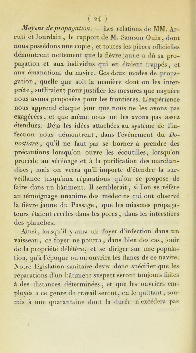 Moyens de propagation. — Les relations de MM. Ar- ruti et Jourdain, le rapport de M. Samson Ouin, dont nous possédons une copie , et toutes les pièces officielles démontrent nettement que la fièvre jaune a dû sa pro- pagation et aux individus qui en étaient frappés, et aux émanations du navire. Ces deux modes de propa- gation, quelle que soit la manière dont on les inter- prète , suffiraient pour justifier les mesures que naguère nous avons proposées pour les frontières. L’expérience nous apprend chaque jour que nous ne les avons pas exagérées, et que même nous ne les avons pas assez étendues. Déjà les idées attachées au système de l’in- fection nous démontrent, dans l’événement du Do- nostiara, qu’il ne faut pas se borner à prendre des précautions lorsqu’on ouvre les écoutilles, lorsqu'on procède au sérénage et à la purification des marchan- dises , mais on verra qu’il importe d étendre la sur- veillance jusqu’aux réparations qu’on se propose de faire dans un bâtiment. Il semblerait, si l’on se réfère au témoignage unanime des médecins qui ont observé la fièvre jaune du Passage, que les miasmes propaga- teurs étaient recélés dans les pores , dans les interstices des planches. Ainsi, lorsqu’il y aura un foyer d’infection dans un vaisseau, ce foyer ne pourra , dans bien des cas, jouir de la propriété délétère, et se diriger sur une popula- tion, qu’à l’époque où on ouvrira les flancs de ce navire. Notre législation sanitaire devra donc spécifier que les réparations d’un bâtiment suspect seront toujours faites à des distances déterminées , et que les ouvriers em- ployés à ce genre de travail seront, en le quittant, sou- mis à une quarantaine dont la durée n’excédera pas