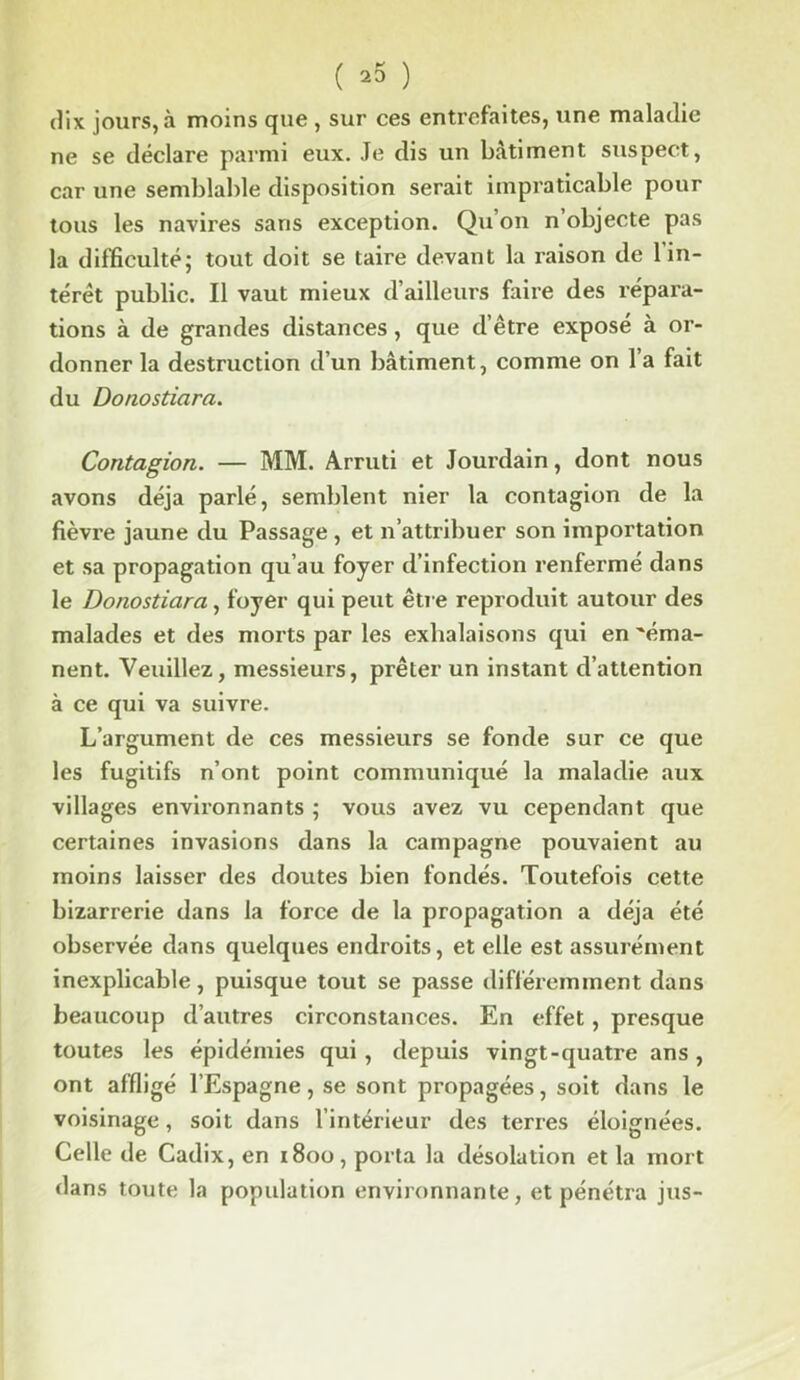 ( *5 ) dix jours, à moins que , sur ces entrefaites, une maladie ne se déclare parmi eux. Je dis un bâtiment suspect, car une semblable disposition serait impraticable pour tous les navires saris exception. Qu’on n’objecte pas la difficulté; tout doit se taire devant la raison de l'in- térét public. Il vaut mieux d’ailleurs faire des répara- tions à de grandes distances, que d’être exposé à or- donner la destruction d’un bâtiment, comme on l’a fait du Donostiara. Contagion. — MM. Arruti et Jourdain, dont nous avons déjà parlé, semblent nier la contagion de la fièvre jaune du Passage , et n’attribuer son importation et sa propagation qu’au foyer d’infection renfermé dans le Donostiara, foyer qui peut être reproduit autour des malades et des morts par les exhalaisons qui en 'éma- nent. Veuillez, messieurs, prêter un instant d’attention à ce qui va suivre. L’argument de ces messieurs se fonde sur ce que les fugitifs n’ont point communiqué la maladie aux villages environnants ; vous avez vu cependant que certaines invasions dans la campagne pouvaient au moins laisser des doutes bien fondés. Toutefois cette bizarrerie dans la force de la propagation a déjà été observée dans quelques endroits, et elle est assurément inexplicable, puisque tout se passe différemment dans beaucoup d’autres circonstances. En effet, presque toutes les épidémies qui, depuis vingt-quatre ans, ont affligé l’Espagne, se sont propagées, soit dans le voisinage, soit dans l’intérieur des terres éloignées. Celle de Cadix, en 1800, porta la désolation et la mort dans toute la population environnante, et pénétra jus-