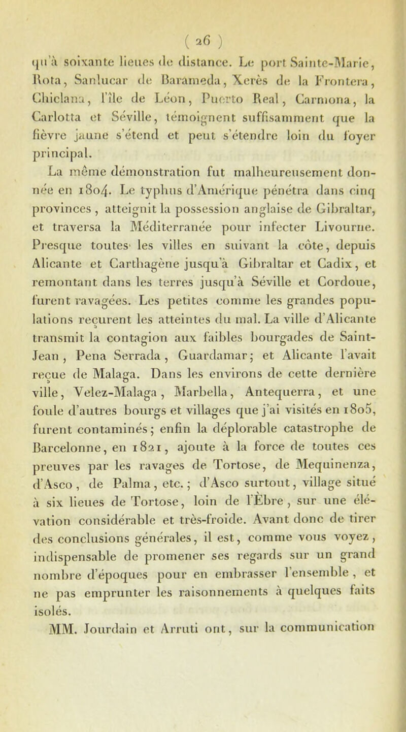 (2(5 ) qu’il soixante lieues (le distance. Le port Sainte-Marie, Rota, Sanlucar de Barameda, Xérès de la Frontera, Chiclana, file de Léon, Puerto Real, Carniona, la Garlotta et Séville, témoignent suffisamment que la fièvre jaune s’étend et peut s’étendre loin du foyer principal. La même démonstration fut malheureusement don- née en 1804. Le typhus d’Amérique pénétra dans cinq provinces , atteignit la possession anglaise de Gibraltar, et traversa la Méditerranée pour infecter Livourne. Presque toutes' les villes en suivant la côte, depuis Alicante et Carthagène jusqu’à Gibraltar et Cadix, et remontant dans les terres jusqu’à Séville et Cordoue, furent ravagées. Les petites comme les grandes popu- lations reçurent les atteintes du mal. La ville d’Alicante a transmit la contagion aux faibles bourgades de Saint- Jean , Pena Serrada, Guardamar; et Alicante l’avait reçue de Malaxa. Dans les environs de cette dernière a O ville, Velez-Malaga, Marbella, Antequerra, et une foule d’autres bourgs et villages que j’ai visités en i8o5, furent contaminés; enfin la déplorable catastrophe de Barcelonne, en 1821, ajoute à la force de toutes ces preuves par les ravages de Tortose, de Mequinenza, d’Asco , de Pal ma, etc. ; d’Asco surtout, village situé à six lieues de Tortose, loin de l’Ébre , sur une élé- vation considérable et très-froide. Avant donc de tirer des conclusions générales, il est, comme vous voyez, indispensable de promener ses regards sur un grand nombre d’époques pour en embrasser l’ensemble , et ne pas emprunter les raisonnements à quelques faits isolés. MM. Jourdain et Arruti ont, sur la communication