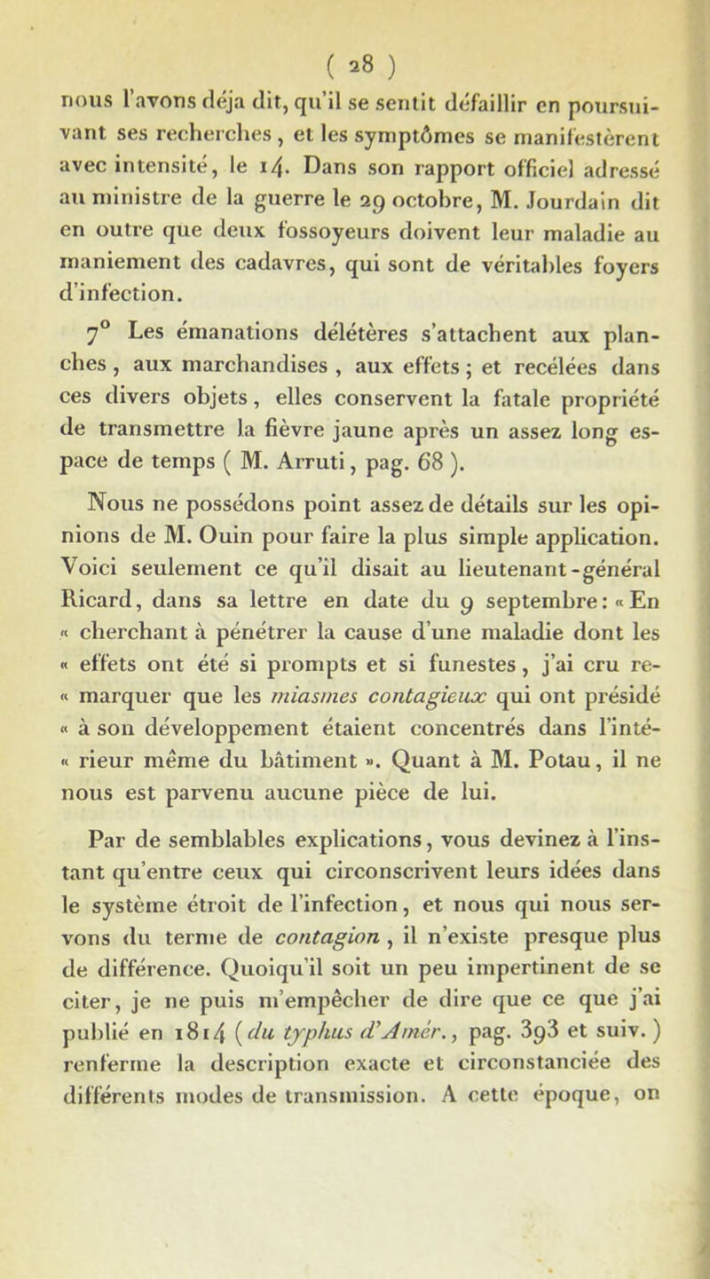 ( ^ ) nous l’avons déjà dit, qu’il se sentit défaillir en poursui- vant ses recherches, et les symptômes se manifestèrent avec intensité, le i/j. Dans son rapport officie] adressé au ministre de la guerre le 29 octobre, M. Jourdain dit en outre que deux fossoyeurs doivent leur maladie au maniement des cadavres, qui sont de véritables foyers d’infection. 70 Les émanations délétères s’attachent aux plan- ches , aux marchandises , aux effets ; et recélées dans ces divers objets, elles conservent la fatale propriété de transmettre la fièvre jaune après un assez long es- pace de temps ( M. Arruti, pag. 68 ). Nous ne possédons point assez de détails sur les opi- nions de M. Ouin pour faire la plus simple application. Voici seulement ce qu’il disait au lieutenant-général Ricard, dans sa lettre en date du 9 septembre:« En « cherchant à pénétrer la cause d’une maladie dont les « effets ont été si prompts et si funestes, j’ai cru re- « marquer que les miasmes contagieux qui ont présidé « à son développement étaient concentrés dans l’inté- « rieur même du bâtiment ». Quant à M. Potau, il ne nous est parvenu aucune pièce de lui. Par de semblables explications, vous devinez à l’ins- tant qu’entre ceux qui circonscrivent leurs idées dans le système étroit de l’infection, et nous qui nous ser- vons du terme de contagion , il n’existe presque plus de différence. Quoiqu’il soit un peu impertinent de se citer, je ne puis m’empêcher de dire que ce que j’ai publié en 1814 {du typhus (VAmer., pag. 3p3 et suiv. ) renferme la description exacte et circonstanciée des différents modes de transmission. A cette epoque, on