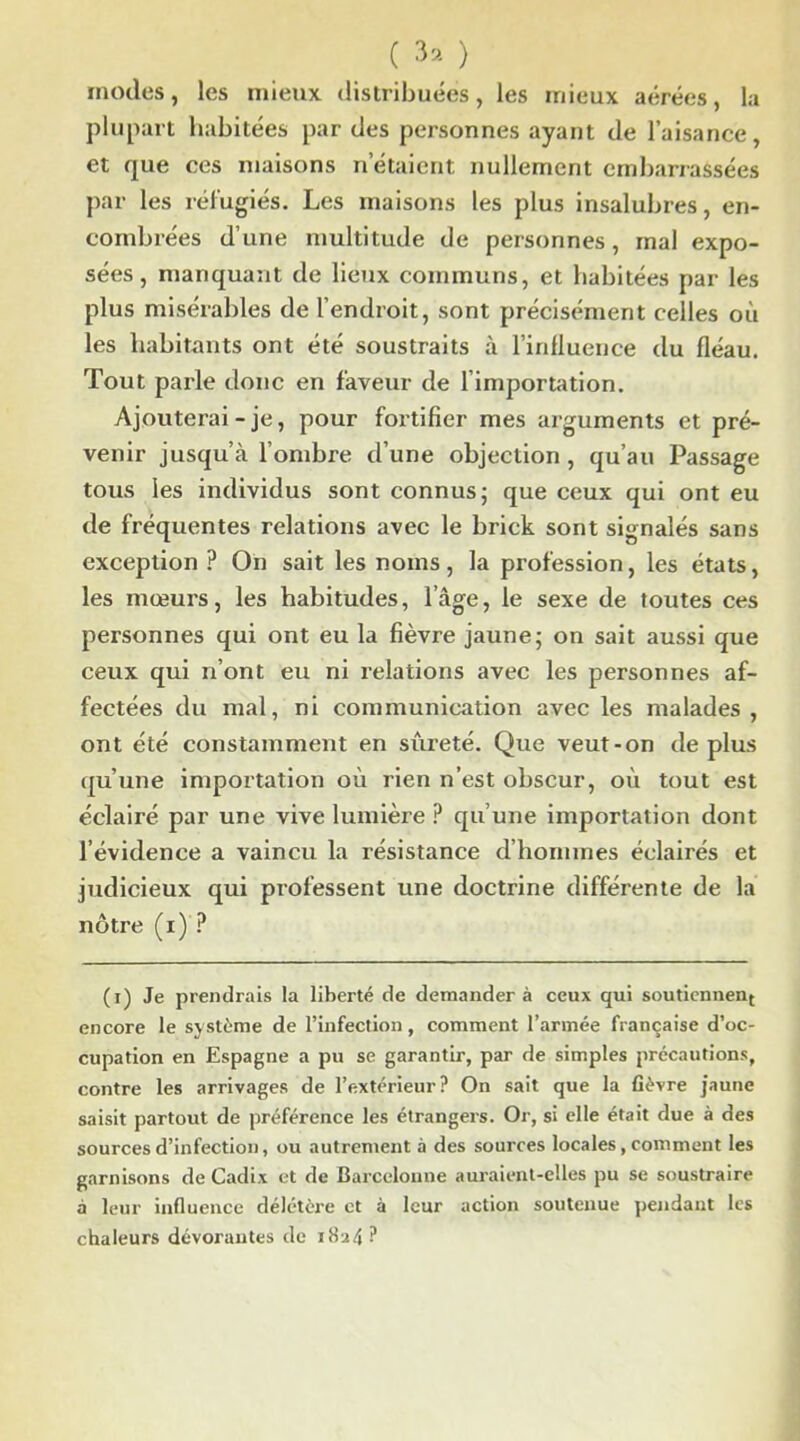 modes, les mieux distribuées, les mieux aérées, la plupart habitées par des personnes ayant de l’aisance, et que ces maisons n étaient nullement embarrassées par les réfugiés. Les maisons les plus insalubres, en- combrées d’une multitude de personnes, mal expo- sées, manquant de lieux communs, et habitées par les plus misérables de l’endroit, sont précisément celles où les habitants ont été soustraits à l’influence du fléau. Tout parle donc en faveur de l’importation. Ajouterai-je, pour fortifier mes arguments et pré- venir jusqu’à l’ombre d’une objection , qu’au Passage tous les individus sont connus; que ceux qui ont eu de fréquentes relations avec le brick sont signalés sans exception ? On sait les noms, la profession, les états, les mœurs, les habitudes, l’âge, le sexe de toutes ces personnes qui ont eu la fièvre jaune; on sait aussi que ceux qui n’ont eu ni relations avec les personnes af- fectées du mal, ni communication avec les malades, ont été constamment en sûreté. Que veut-on déplus qu’une importation où rien n’est obscur, où tout est éclairé par une vive lumière P qu’une importation dont l’évidence a vaincu la résistance d’hommes éclairés et judicieux qui professent une doctrine différente de la nôtre (i) ? (i) Je prendrais la liberté de demander à ceux qui soutiennent encore le système de l’infection, comment l’armée française d’oc- cupation en Espagne a pu se garantir, par de simples précautions, contre les arrivages de l’extérieur? On sait que la fièvre jaune saisit partout de préférence les étrangers. Or, si elle était due à des sources d’infection, ou autrement à des sources locales, comment les garnisons de Cadix et de Barcelonne auraient-elles pu se soustraire à leur influence délétère et à leur action soutenue pendant les chaleurs dévorantes de 1824 ?