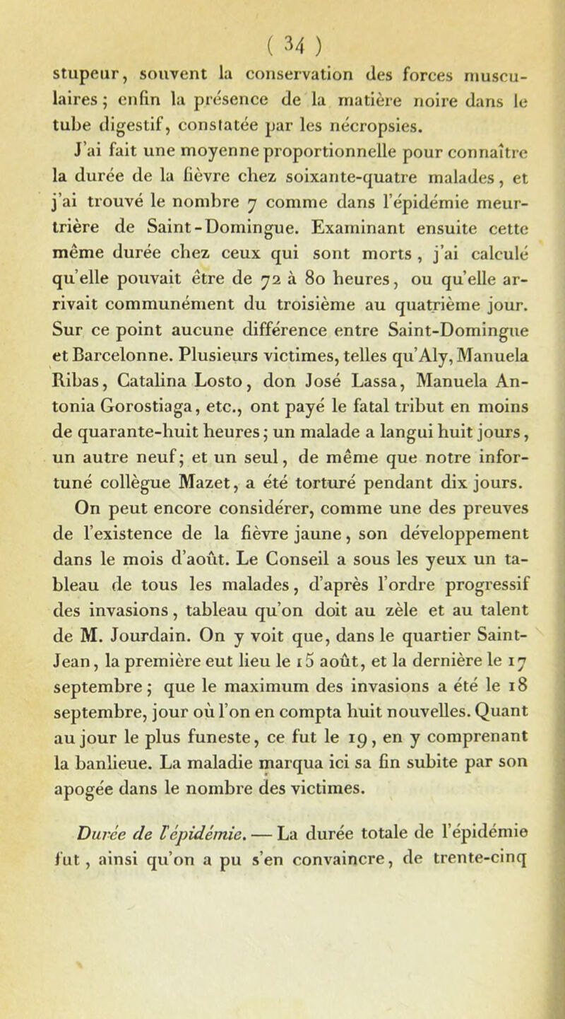 stupeur, souvent la conservation des forces muscu- laires ; enfin la présence de la matière noire dans le tube digestif, constatée par les nécropsies. J’ai fait une moyenne proportionnelle pour connaître la durée de la fièvre chez soixante-quatre malades, et j’ai trouvé le nombre y comme dans l’épidémie meur- trière de Saint-Domingue. Examinant ensuite cette même durée chez ceux qui sont morts , j’ai calculé quelle pouvait être de 72 à 80 heures, ou quelle ar- rivait communément du troisième au quatrième jour. Sur ce point aucune différence entre Saint-Domingue etBarcelonne. Plusieurs victimes, telles qu’Aly, Manuela Ribas, Catalina Losto, don José Lassa, Manuela An- tonia Gorostiaga, etc., ont payé le fatal tribut en moins de quarante-huit heures ; un malade a langui huit jours, un autre neuf; et un seul, de même que notre infor- tuné collègue Mazet, a été torturé pendant dix jours. On peut encore considérer, comme une des preuves de l’existence de la fièvre jaune, son développement dans le mois d’août. Le Conseil a sous les yeux un ta- bleau de tous les malades, d’après l’ordre progressif des invasions, tableau qu’on doit au zèle et au talent de M. Jourdain. On y voit que, dans le quartier Saint- Jean, la première eut lieu le i5 août, et la dernière le 17 septembre ; que le maximum des invasions a été le 18 septembre, jour où l’on en compta huit nouvelles. Quant au jour le plus funeste, ce fut le 19, en y comprenant la banlieue. La maladie marqua ici sa fin subite par son apogée dans le nombre des victimes. Duree de lépidémie. — La durée totale de l’épidémie fut, ainsi qu’on a pu s’en convaincre, de trente-cinq