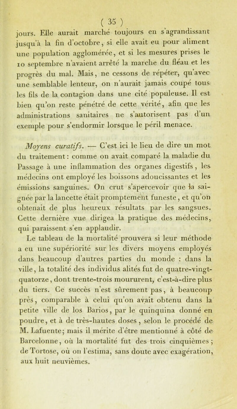 jours. Elle aurait marché toujours en s’agrandissant jusqu’à la fin d’octobre, si elle avait eu pour aliment une population agglomérée, et si les mesures prises le io septembre n’avaient arrêté la marche du fléau et les progrès du mal. Mais, ne cessons de répéter, qu’avec une semblable lenteur, on n’aui’ait jamais coupé tous les fils de la contagion dans une cité populeuse. Il est bien qu’on reste pénétré de cette vérité, afin que les administrations sanitaires ne s’autorisent pas d’un exemple pour s’endormir lorsque le péril menace. Moyens curatifs. — C’est ici le lieu de dire un mot du traitement : comme on avait comparé la maladie du Passage à une inflammation des organes digestifs, les médecins ont employé les boissons adoucissantes et les émissions sanguines. On crut s’apercevoir que la sai- gnée par la lancette était promptement funeste, et qu’on obtenait de plus heureux résultats par les sangsues. Cette dernière vue dirigea la pratique des médecins, qui paraissent s’en applaudir. Le tableau de la mortalité prouvera si leur méthode a eu une supériorité sur les divers moyens employés dans beaucoup d’autres parties du monde : dans la ville, la totalité des individus alités fut de quatre-vingt- quatorze , dont trente-trois moururent, c’est-à-dire plus du tiers. Ce succès n’est sûrement pas, à beaucoup près, comparable à celui qu’on avait obtenu dans la petite ville de los Barios, par le quinquina donné en poudre, et à de très-hautes doses , selon le procédé de M. Lafuente; mais il mérite d’être mentionné à côté de Barcelonne, où la mortalité fut des trois cinquièmes; deTortose, où on l’estima, sans doute avec exagération, aux huit neuvièmes.