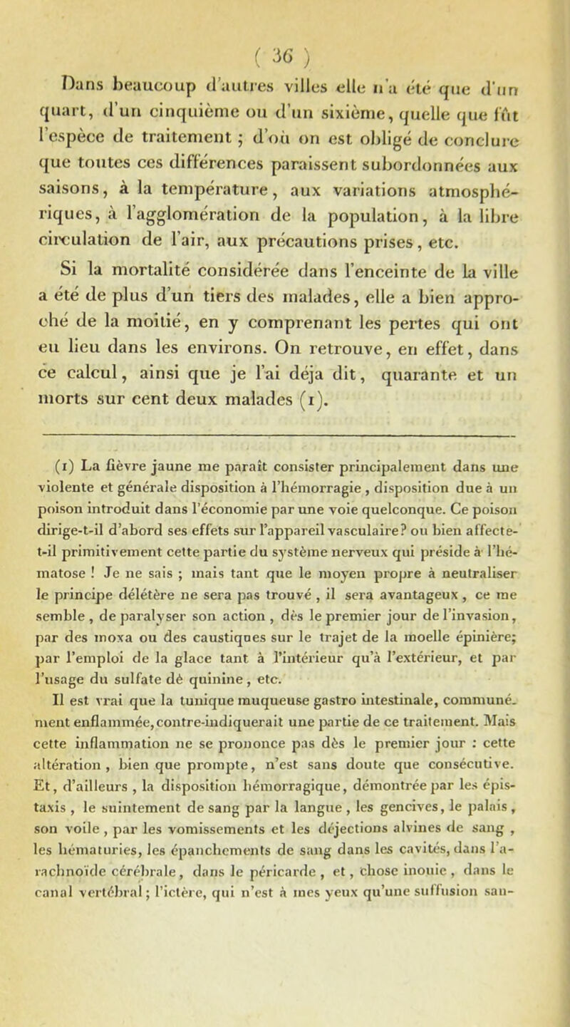 Dans beaucoup d’autres villes elle n'a été que d'un quart, d’un cinquième ou d’un sixième, quelle que lut l’espèce de traitement 5 d’où on est obligé de conclure que toutes ces différences paraissent subordonnées aux saisons, à la température, aux variations atmosphé- riques, à l’agglomération de la population, à la libre circulation de l’air, aux précautions prises, etc. Si la mortalité considérée dans l’enceinte de la ville a été de plus dun tiers des malades, elle a bien appro- ché de la moitié, en y comprenant les pertes qui ont eu lieu dans les environs. On retrouve, en effet, dans ce calcul, ainsi que je l’ai déjà dit, quarante et un morts sur cent deux malades (1). (1) La fièvre jaune me paraît consister principalement dans une violente et générale disposition à l’hémorragie , disposition due à un poison introduit dans l’économie par une voie quelconque. Ce poison dirige-t-il d’abord ses effets sur l’appareil vasculaire? ou bien affecte- t-il primitivement cette partie du système nerveux qui préside à l’hé- matose ! Je ne sais ; mais tant que le moyen propre à neutraliser le principe délétère ne sera pas trouvé , il sera avantageux, ce me semble , de paralyser son action , dès le premier jour de l’invasion, par des inoxa ou des caustiques sur le trajet de la moelle épinière; par l’emploi de la glace tant à l’intérieur qu’à l’extérieur, et par l’usage du sulfate dè quinine, etc. Il est vrai que la tunique muqueuse gastro intestinale, communé. ment enflammée, contre-indiquerait une partie de ce traitement. Mais cette inflammation ne se prononce pas dès le premier jour : cette altération, bien que prompte, n’est sans doute que consécutive. Et, d’ailleurs , la disposition hémorragique, démontrée par les épis- taxis , le suintement de sang par la langue , les gencives, le palais , son voile , par les vomissements et les déjections alvines de sang , les hématuries, les épanchements de sang dans les cavités, dans l'a- rachnoïde cérébrale, dans le péricarde, et, chose inouie , dans le canal vertébral; l’ictère, qui n’est à mes yeux qu’une suffusion sau-