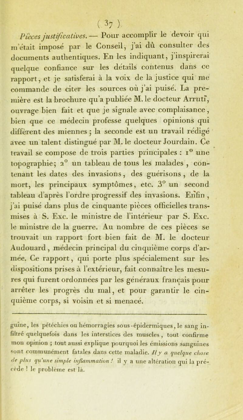 ( ^7 ) Pièces justificatives. — Pour accomplir le devoir qui m’était impose par le Conseil, j ai du consulter des documents authentiques. En les indiquant, j’inspirerai quelque confiance sur les détails contenus dans ce rapport, et je satisferai à la voix de la justice qui me commande de citer les sources où j’ai puisé. La pre- mière est la brochure qu’a publiée M. le docteur Arrutf, ouvrage bien fait et que je signale avec complaisance, bien que ce médecin professe quelques opinions qui diffèrent des miennes ; la seconde est un travail rédigé avec un talent distingué par M. le docteur Jourdain. Ce travail se compose de trois parties principales : i° une topographie; 2° un tableau de tous les malades , con- tenant les dates des invasions, des guérisons , de la mort, les principaux symptômes, etc. 3° un second tableau d’après l’ordre progressif des invasions. Enfin , j’ai puisé dans plus de cinquante pièces officielles trans- mises à S. Exc. le ministre de l’intérieur par S. Exc. le ministre de la guerre. Au nombre de ces pièces se trouvait un rapport fort bien fait de M. le docteur Audouard , médecin principal du cinquième corps d’ar- mée. Ce rapport, qui porte plus spécialement sur les dispositions prises à l’extérieur, fait connaître les mesu- res qui furent ordonnées par les généraux français pour arrêter les progrès du mal, et pour garantir le cin- quième corps, si voisin et si menacé. guine, les pétéchies ou hémorragies sous-épidermiques, le sang in- filtré quelquefois dans les interstices des muscles, tout confirme mon opinion ; tout aussi explique pourquoi les émissions sanguines sont communément fatales dans cette maladie. Il y a quelque chose t/e plus qu’une simple iujlammation ! il y a une altération qui la pré- cède ! le problème est là.