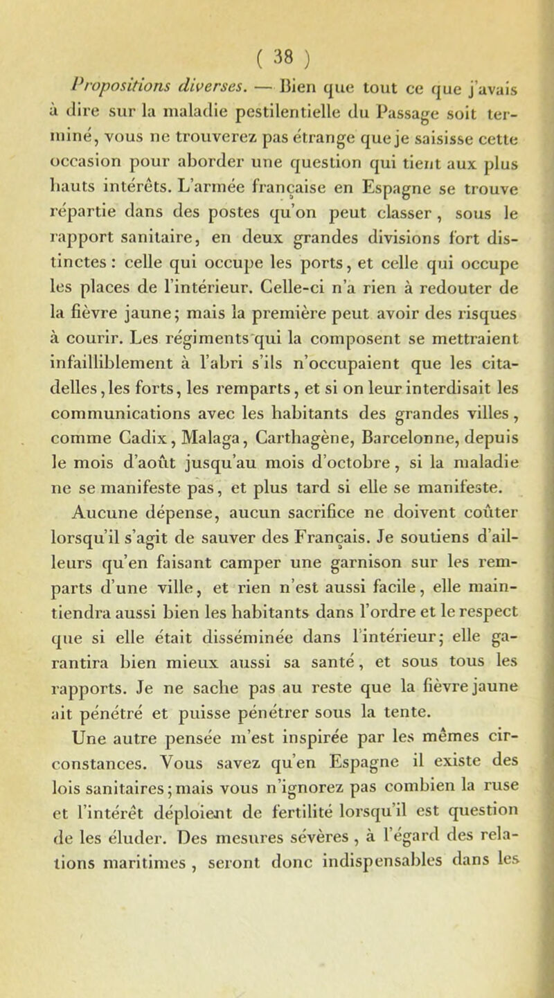 Propositions diverses. — Bien que tout ce que j’avais à dire sur la maladie pestilentielle du Passage soit ter- miné, vous ne trouverez pas étrange que je saisisse cette occasion pour aborder une question qui tient aux plus hauts intérêts. L’armée française en Espagne se trouve répartie dans des postes qu’on peut classer, sous le rapport sanitaire, en deux grandes divisions fort dis- tinctes: celle qui occupe les ports, et celle qui occupe les places de l’intérieur. Celle-ci n’a rien à redouter de la fièvre jaune; mais la première peut avoir des risques à courir. Les régiments qui la composent se mettraient infailliblement à l’abri s’ils n’occupaient que les cita- delles, les forts, les remparts, et si on leur interdisait les communications avec les habitants des grandes villes, comme Cadix, Malaga, Carthagène, Barcelonne, depuis le mois d’août jusqu’au mois d’octobre, si la maladie ne se manifeste pas, et plus tard si elle se manifeste. Aucune dépense, aucun sacrifice ne doivent coûter lorsqu’il s’agit de sauver des Français. Je soutiens d’ail- leurs qu’en faisant camper une garnison sur les rem- parts d’une ville, et rien n’est aussi facile, elle main- tiendra aussi bien les habitants dans l’ordre et le respect que si elle était disséminée dans 1 intérieur; elle ga- rantira bien mieux aussi sa santé, et sous tous les rapports. Je ne sache pas au reste que la fièvre jaune ait pénétré et puisse pénétrer sous la tente. Une autre pensée m’est inspirée par les mêmes cir- constances. Vous savez qu’en Espagne il existe des lois sanitaires ; mais vous n’ignorez pas combien la ruse et l’intérêt déploient de fertilité lorsqu’il est question de les éluder. Des mesures sévères , à l’égard des rela- tions maritimes , seront donc indispensables dans les