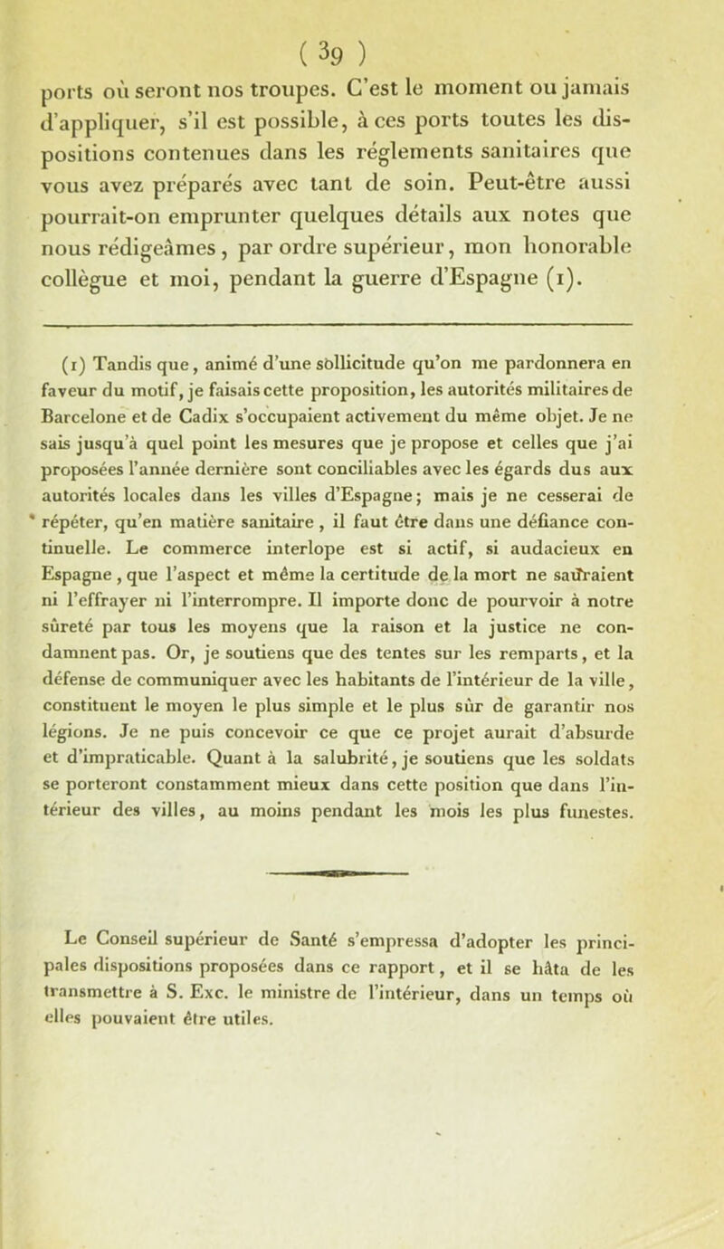 ports où seront nos troupes. C’est le moment ou jamais d’appliquer, s’il est possible, à ces ports toutes les dis- positions contenues dans les réglements sanitaires que vous avez préparés avec tant de soin. Peut-être aussi pourrait-on emprunter quelques détails aux notes que nous rédigeâmes , par ordre supérieur, mon honorable collègue et moi, pendant la guerre d’Espagne (i). (i) Tandis que, animé d’une sollicitude qu’on me pardonnera en faveur du motif, je faisais cette proposition, les autorités militaires de Barcelone et de Cadix s’occupaient activement du même objet. Je ne sais jusqu’à quel point les mesures que je propose et celles que j’ai proposées l’année dernière sont conciliables avec les égards dus aux autorités locales dans les villes d’Espagne; mais je ne cesserai de * répéter, qu’en matière sanitaire , il faut être dans une défiance con- tinuelle. Le commerce interlope est si actif, si audacieux en Espagne , que l’aspect et même la certitude de la mort ne saliraient ni l’effrayer ni l’interrompre. Il importe donc de pourvoir à notre sûreté par tous les moyens que la raison et la justice ne con- damnent pas. Or, je soutiens que des tentes sur les remparts, et la défense de communiquer avec les habitants de l’intérieur de la ville, constituent le moyen le plus simple et le plus sur de garantir nos légions. Je ne puis concevoir ce que ce projet aurait d’absurde et d’impraticable. Quant à la salubrité, je soutiens que les soldats se porteront constamment mieux dans cette position que dans l’in- térieur des villes, au moins pendant les mois les plus funestes. Le Conseil supérieur de Santé s’empressa d’adopter les princi- pales dispositions proposées dans ce rapport, et il se hâta de les transmettre à S. Exc. le ministre de l’intérieur, dans un temps où elles pouvaient être utiles.