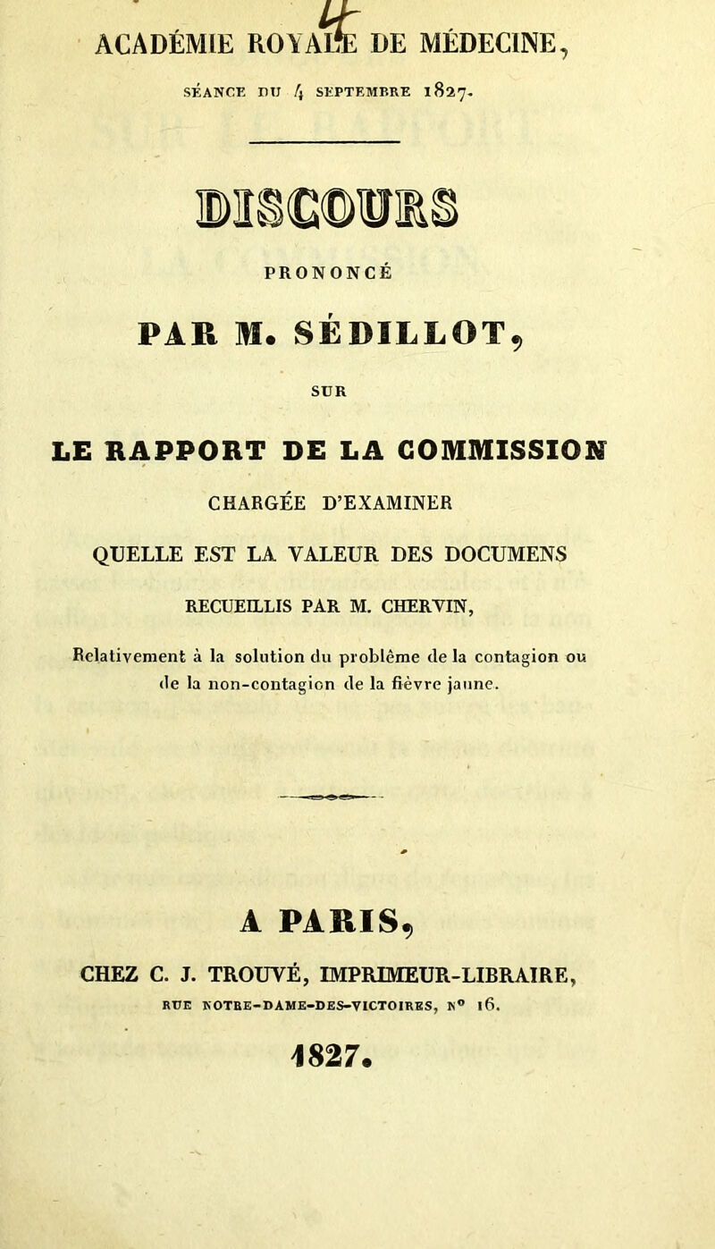 ACADÉMIE ROYAL*E DE MÉDECINE, SÉANCE lUJ /} SEPTEMBRE 1827. PRONONCÉ PAR m. SÉDILLOT9 SUR LE RAPPORT DE LA COMMISSION CHARGÉE D’EXAMINER QUELLE EST LA VALEUR DES DOCUMENS RECUEILLIS PAR M. CHERVIN, Relativement à la solution du problème de la contagion ou de la non-contagion de la fièvre jaune. A PARIS, CHEZ C. J. TROUVÉ, IMPRIMEUR-LIBRAIRE, RUE KOTBE-DAME-DES-VICTOIRKS, K® 16. 1827