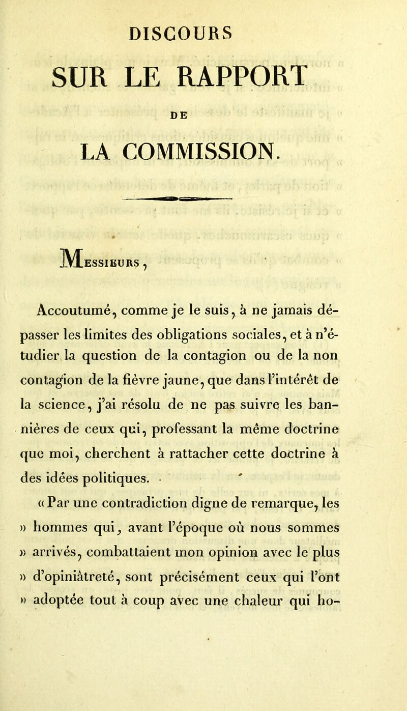 SUR LE RAPPORT DE LA COMMISSION. M ESSIKURS , Accoutumé, comme je le suis, à ne jamais dé- passer les limites des obligations sociales, et à n’é- tudier la question de la contagion ou de la non contagion de la fièvre jaune, que dans l’intérêt de la science, j’ai résolu de ne pas suivre les ban- nières de ceux qui, professant la même doctrine que moi, cherchent à rattacher cette doctrine à des idées politiques. « Par une contradiction digne de remarque, les » hommes qui, avant l’époque où nous sommes » arrivés, combattaient mon opinion avec le plus » d’opiniâtreté, sont précisément ceux qui l’ont » adoptée tout à coup avec une chaleur qui ho-