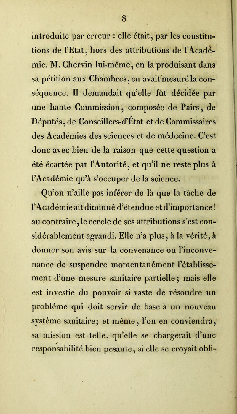 introduite par erreur : elle était, par les constitu- tions de l'Etat, hors des attributions de l’Acade- mie. M. Chervin lui-même, en la produisant dans sa pétition aux Chambres, en avait mesuré la con- séquence. Il demandait qu’elle fût décidée par une haute Commission, composée de Pairs, de Députés, de Conseillers-d’État et de Commissaires des Académies des sciences et de médecine. C’est donc avec bien de la raison que cette question a été écartée par l’Autorité, et qu’il ne reste plus à l’Académie qu’à s’occuper de la science. Qu’on n’aille pas inférer de là que la tâche de l’Académie ait diminué d’étendue et d’importance ! au contraire, le cercle de ses attributions s’est con- sidérablement agrandi. Elle n’a plus, à la vérité, à donner son avis sur la convenance ou l’inconve- nance de suspendre momentanément l’établisse- ment d’une mesure sanitaire partielle; mais elle est investie du pouvoir si vaste de résoudre un problème qui doit servir de base à un nouveau système sanitaire; et même, l’on en conviendra, sa mission est telle, qu’elle se chargerait d’une responsabilité bien pesante, si elle se croyait obli-