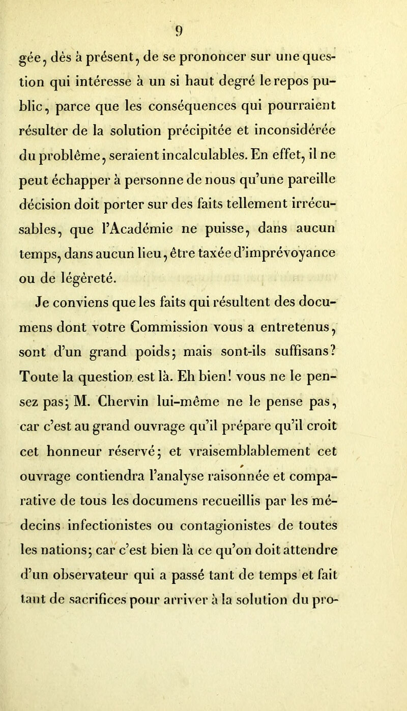 gée, dés à présent, de se prononcer sur une ques- tion qui intéresse à un si haut degré le repos pu- blic, parce que les conséquences qui pourraient résulter de la solution précipitée et inconsidérée du problème, seraient incalculables. En effet, il ne peut échapper à personne de nous qu’une pareille décision doit porter sur des faits tellement irrécu- sables, que l’Académie ne puisse, dans aucun temps, dans aucun lieu, être taxée d’imprévoyance ou de légèreté. Je conviens que les faits qui résultent des docu- mens dont votre Commission vous a entretenus, sont d’un grand poids; mais sont-ils suffisans? Toute la question, est là. Eh bien! vous ne le pen- sez pas; M. Chervin lui-même ne le pense pas, car c’est au grand ouvrage qu’il prépare qu’il croit cet honneur réservé; et vraisemblablement cet ouvrage contiendra l’analyse raisonnée et compa- rative de tous les documens recueillis par les mé- decins infectionistes ou contagionistes de toutes les nations; car c’est bien là ce qu’on doit attendre d’un observateur qui a passé tant de temps et fait tant de sacrifices pour arriver à la solution du pro-