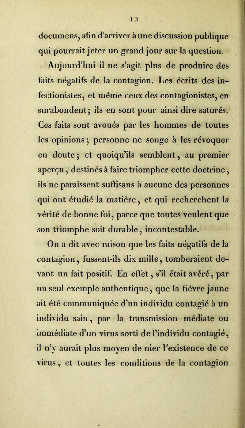 documens, afin d’arriver à une discussion publique qui pourrait jeter un grand jour sur la question. Aujourd’hui il ne s’agit plus de produire des faits négatifs de la contagion. Les écrits des in- fectionistes, et même ceux des contagionistes, en surabondent; ils en sont pour ainsi dire saturés. Ces faits sont avoués par les hommes de toutes les opinions; personne ne songe à les révoquer en doute ; et quoiqu’ils semblent, au premier aperçu, destinés à faire triompher cette docti’ine, ils ne paraissent suffisans à aucune des personnes qui ont étudié la matière, et qui recherchent la vérité de bonne foi, parce que toutes veulent que son triomphe soit durable, incontestable. On a dit avec raison que les faits négatifs de la contagion, fussent-ils dix mille, tomberaient de- vant un fait positif. En effet, s’il était avéré, par un seul exemple authentique, que la fièvre jaune ait été communiquée d’un individu contagié à un individu sain, par la transmission médiate ou immédiate d’un virus sorti de l’individu contagié, il n’y aurait plus moyen de nier l’existence de ce virus, et toutes les conditions de la contagion