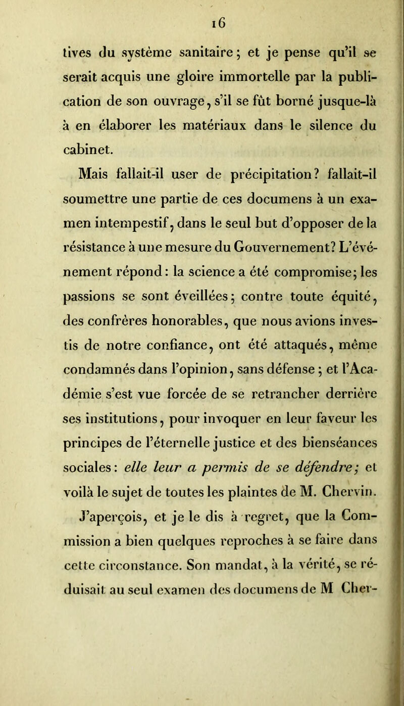 tives du système sanitaire ; et je pense qu’il se serait acquis une gloire immortelle par la publi- cation de son ouvrage, s’il se fût borné jusque-là à en élaborer les matériaux dans le silence du cabinet. Mais fallait-il user de précipitation? fallait-il soumettre une partie de ces documens à un exa- men intempestif, dans le seul but d’opposer de la résistance à une mesure du Gouvernement? L’évé- nement répond: la science a été compromise; les passions se sont éveillées; contre toute équité, des confrères honorables, que nous avions inves- tis de notre confiance, ont été attaqués, même condamnés dans l’opinion, sans défense ; et l’Aca- démie s’est vue forcée de se retrancher derrière ses institutions, pour invoquer en leur faveur les principes de l’éternelle justice et des bienséances sociales: elle leur a permis de se défendre; et voilà le sujet de toutes les plaintes de M. Chervin. J’aperçois, et je le dis à regret, que la Com- mission a bien quelques reproches à se faire dans cette circonstance. Son mandat, à la vérité, se ré- duisait au seul examen des documens de M Cher-