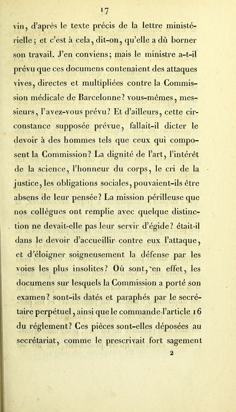 ^7 vin, d’après le texte précis de la lettre ministé- rielle ; et c’est à cela, dit-on, qu’elle a dû borner son travail. J’en conviens; mais le ministre a-t-il prévu que ces documens contenaient des attaques vives, directes et multipliées contre la Commis- sion médicale de Barcelonne? vous-mêmes, mes- sieurs, l’avez-vous prévu? Et d’ailleurs, cette cir- constance supposée prévue, fallait-il dicter le devoir à des hommes tels que ceux qui compo- sent la Commission? La dignité de l’art, l’intérêt de la science, l’honneur du corps, le cri de la justice, les obligations sociales, pouvaient-ils être absens de leur pensée? La mission périlleuse que nos collègues ont remplie avec quelque distinc- tion ne devait-elle pas leur servir d’égide? était-il dans le devoir d’accueillir contre eux l’attaque, et d’éloigner soigneusement la défense par les voies les plus insolites? Où sont,'en effet, les documens sur lesquels la Commission a porté son examen ? sont-ils datés et paraphés par le secré- taire perpétuel, ainsi que le commande l’article 16 du réglement? Ces pièces sont-elles déposées au secrétariat, comme le prescrivait fort sagement 2