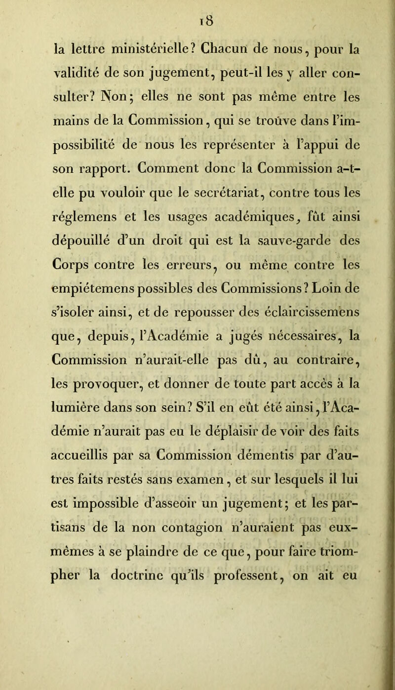 la lettre ministérielle? Chacun de nous, pour la validité de son jugement, peut-il les y aller con- sulter? Non; elles ne sont pas même entre les mains de la Commission, qui se trouve dans l’im- possibilité de nous les représenter à l’appui de son rapport. Comment donc la Commission a-t- elle pu vouloir que le secrétariat, contre tous les réglemens et les usages académiques^ fût ainsi dépouillé d’un droit qui est la sauve-garde des Corps contre les erreurs, ou même contre les empiétemens possibles des Commissions? Loin de s’isoler ainsi, et de repousser des éclaircisseméns que, depuis, l’Académie a jugés nécessaires, la Commission n’aurait-elle pas dû, au contraire, les provoquer, et donner de toute part accès à la lumière dans son sein? S’il en eût été ainsi, l’Aca- démie n’aurait pas eu le déplaisir de voir des faits accueillis par sa Commission démentis par d’au- tres faits restés sans examen, et sur lesquels il lui est impossible d’asseoir un jugement; et les par- tisans de la non contagion n’auraient pas eux- mêmes à se plaindre de ce que, pour faire triom- pher la doctrine qu’ils professent, on ait eu