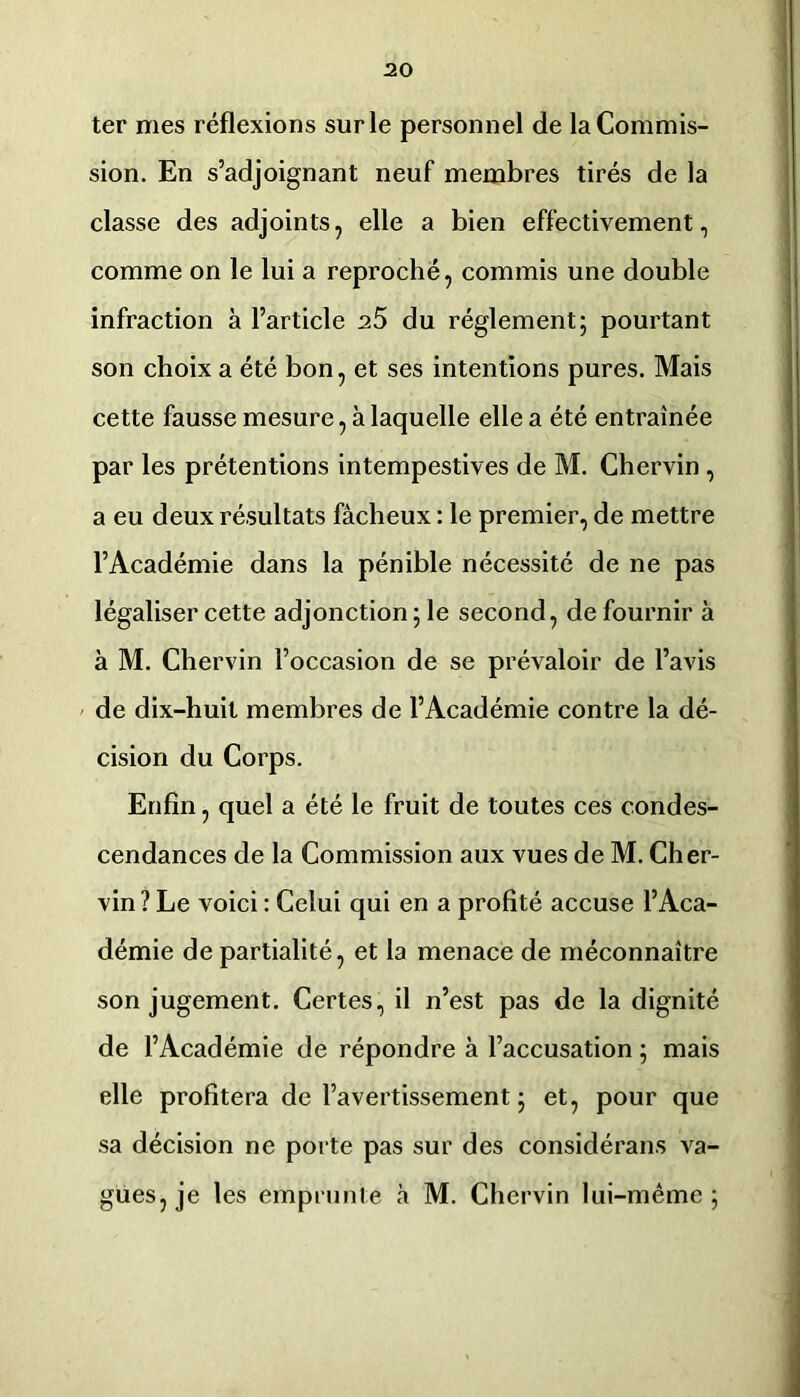 I ter mes réflexions sur le personnel de la Commis- sion. En s’adjoignant neuf membres tirés de la classe des adjoints, elle a bien effectivement, comme on le lui a reproché, commis une double infraction à l’article 25 du réglement; pourtant son choix a été bon, et ses intentions pures. Mais cette fausse mesure, à laquelle elle a été entraînée par les prétentions intempestives de M. Chervin, a eu deux résultats fâcheux : le premier, de mettre l’Académie dans la pénible nécessité de ne pas légaliser cette adjonction; le second, de fournir à à M. Chervin l’occasion de se prévaloir de l’avis ' de dix-huit membres de l’Académie contre la dé- cision du Corps. Enfin, quel a été le fruit de toutes ces condes- cendances de la Commission aux vues de M. Cher- vin ? Le voici : Celui qui en a profité accuse l’Aca- démie de partialité, et la menace de méconnaître son jugement. Certes, il n’est pas de la dignité de l’Académie de répondre à l’accusation ; mais elle profitera de l’avertissement ; et, pour que sa décision ne porte pas sur des considérans va- gues, je les emprunte à M. Chervin lui-même; i