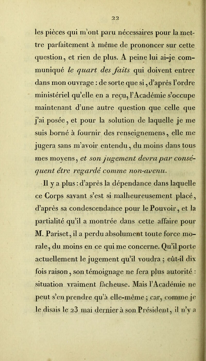 les pièces qui m’ont paru nécessaires pour la met- tre parfaitement à même de prononcer sur cette question, et rien de plus. A peine lui ai-je com- muniqué le quart des faits qui doivent entrer dans mon ouvrage : de sorte que si, d’après l’ordre ministériel qu’elle en a reçu, l’Académie s’occupe maintenant d’une autre question que celle que j’ai posée, et pour la solution de laquelle je me suis borné à fournir des renseignemens, elle me jugera sans m’avoir entendu, du moins dans tous mes moyens, et son jugement devra par consé- quent être regardé comme non-avenu. Il y a plus : d’après la dépendance dans laquelle ce Corps savant s’est si malheureusement placé, d’après sa condescendance pour le Pouvoir, et la partialité qu’il a montrée dans cette affaire pour M, Pariset, il a perdu absolument toute force mo- rale, du moins en ce qui me concerne. Qu’il porte actuellement le jugement qu’il voudra 5 eût-il dix fois raison, son témoignage ne fera plus autorité : situation vraiment fâcheuse. Mais l’Académie ne peut s’en prendre qu’à elle-même ; car, comme je le disais le 23 mai dernier à son Président, il n’y a