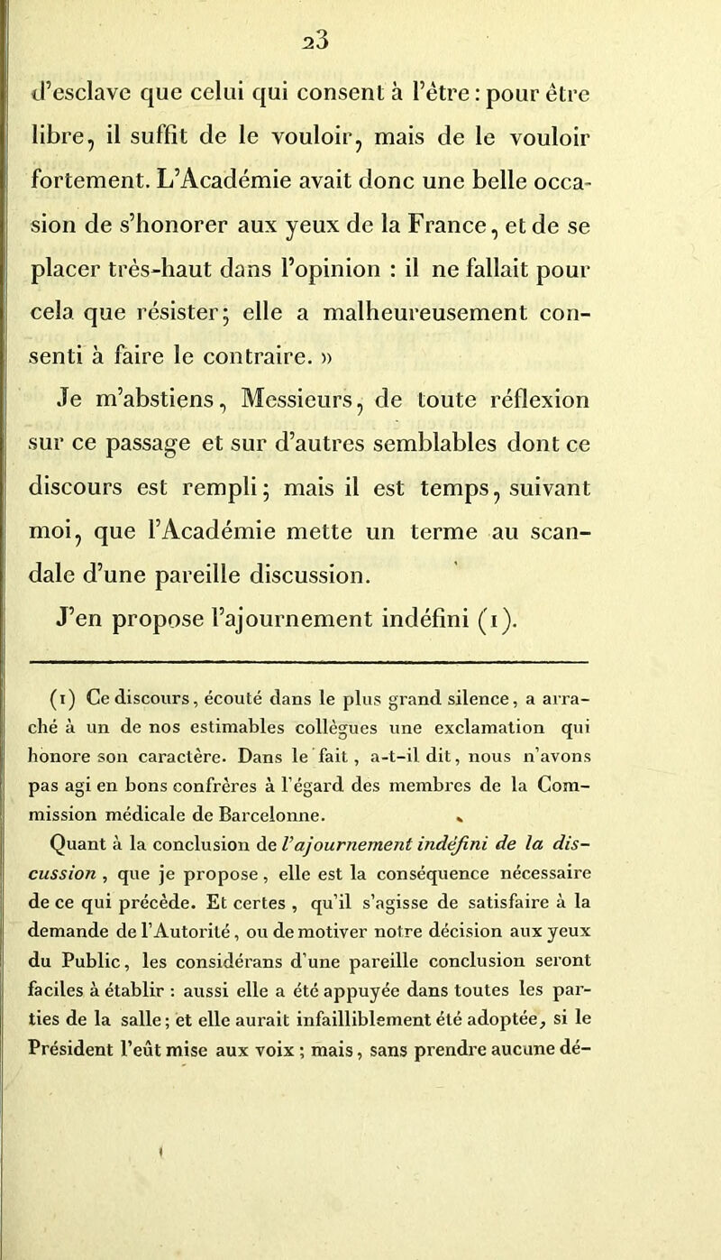 d’esclave que celui qui consent à l’étre ; pour être libre, il suffit de le vouloir, mais de le vouloir fortement. L’Académie avait donc une belle occa- sion de s’honorer aux yeux de la France, et de se placer très-haut dans l’opinion : il ne fallait pour cela, que résister; elle a malheureusement con- senti à faire le contraire. » Je m’abstiens, Messieurs, de toute réflexion sur ce passage et sur d’autres semblables dont ce discours est rempli; mais il est temps, suivant moi, que l’Académie mette un terme au scan- dale d’une pareille discussion. J’en propose l’ajournement indéfini (i). ( I ) Ce discours, écouté dans le plus grand silence, a arra- ché à un de nos estimables collègues une exclamation qui honore son caractère. Dans le fait, a-t-il dit, nous n’avons pas agi en bons confrères à l’égard des membres de la Com- mission médicale de Barcelonne. * Quant à la conclusion de l’ajournement indéfini de la dis- cussion , que je propose, elle est la conséquence nécessaire de ce qui précède. Et certes , qu’il s’agisse de satisfaire à la demande de l’Autorité, ou de motiver notre décision aux yeux du Public, les considérans d’une pareille conclusion seront faciles à établir ; aussi elle a été appuyée dans toutes les par- ties de la salle ; et elle aurait infailliblement été adoptée, si le Président l’eût mise aux voix ; mais, sans prendre aucune dé-