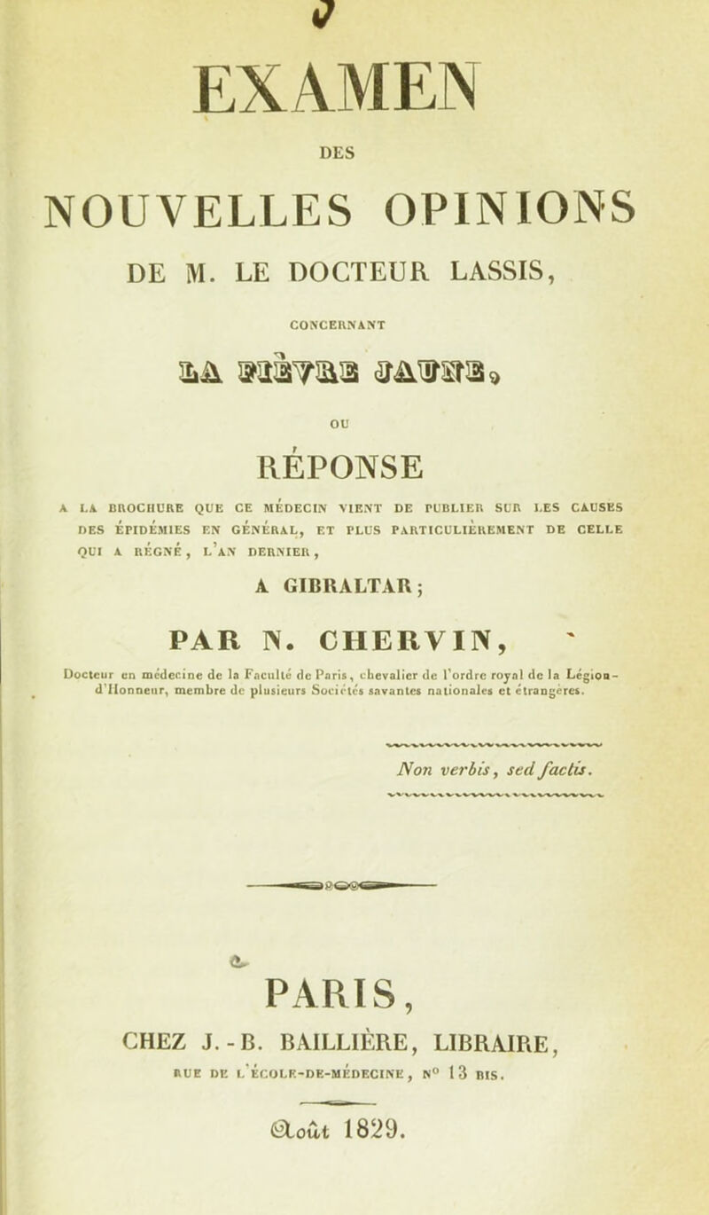 1/ EXAMEN DES NOUVELLES OPINIONS DE M. LE DOCTEUR LASSIS, CONCERNANT ou RÉPONSE A LA BROCHURE QUE CE MEDECIN VIENT DE PUBLIER SUR LES CAUSES DES EPIDEMIES EN GENERAL, ET PLUS PARTICULIEREMENT DE CELLE QUI A RÉGNÉ , l’an DERNIER , A GIBRALTAR; PAR IV. CHERVIN, Docteur en médecine de la Faculté de Paris, chevalier de Tordre royal de la Légion- d'IIonncur, membre de plusieurs Sociétés savantes nationales et étrangères. Non ver bis, sed factis. wvvvvw PARIS, CHEZ J.-B. BAILLIÈRE, LIBRAIRE, RUE DE l’ÉcOLE-DE-mÉdECINE , N° 13 BIS. feloû-t 1829