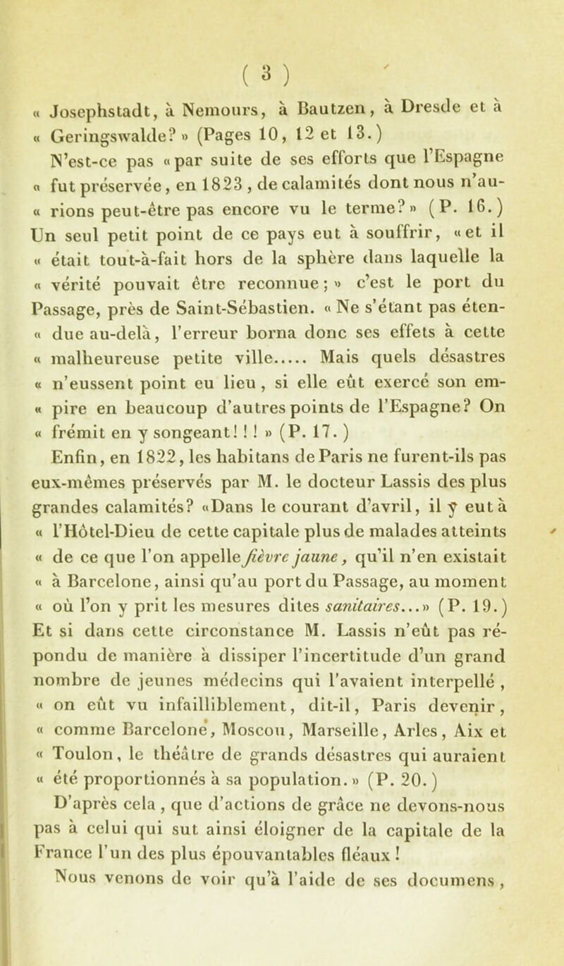 ( 3 ) « Josephstadt, à Nemours, à Bautzen, à Dresde et à « Geringswalde? » (Pages 10, 12 et 13.) N’est-ce pas «par suite de ses efforts que l’Espagne « fut préservée, en 1823 , de calamites dont nous n au- « rions peut-être pas encore vu le terme?» (P. 16.) Un seul petit point de ce pays eut à souffrir, «et il « était tout-à-fait hors de la sphère dans laquelle la « vérité pouvait être reconnue ; » c’est le port du Passage, près de Saint-Sébastien. « Ne s’étant pas éten- « due au-delà, l’erreur borna donc ses effets à cette « malheureuse petite ville Mais quels désastres « n’eussent point eu lieu , si elle eût exercé son em- « pire en beaucoup d’autres points de l’Espagne? On « frémit en y songeant! ! ! » (P. 17. ) Enfin, en 1822, les habitans de Paris ne furent-ils pas eux-mêmes préservés par M. le docteur Lassis des plus grandes calamités? «Dans le courant d’avril, il y eut à « l’Hôtel-Dieu de cette capitale plus de malades atteints « de ce que l’on appelle fièvre jaune, qu’il n’en existait « à Barcelone, ainsi qu’au port du Passage, au moment « où l’on y prit les mesures dites sanitaires...» (P. 19.) Et si dans cette circonstance M. Lassis n’eût pas ré- pondu de manière à dissiper l’incertitude d’un grand nombre de jeunes médecins qui l’avaient interpellé , « on eût vu infailliblement, dit-il, Paris devenir, « comme Barcelone, Moscou, Marseille, Arles, Aix et « Toulon, le théâtre de grands désastres qui auraient « été proportionnés à sa population. » (P. 20. ) D’après cela , que d’actions de grâce ne devons-nous pas à celui qui sut ainsi éloigner de la capitale de la France l’un des plus épouvantables fléaux ! Nous venons de voir qu’à l’aide de ses documens ,