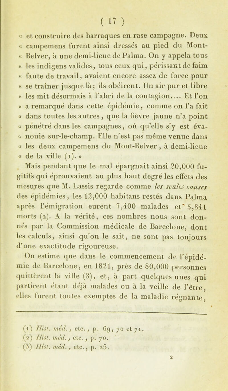 ( '7 ) « et construire des barraques en rase campagne. Deux « campemcns furent ainsi dressés au pied du Mont- « Belver, à une demi-lieue de Palma. On y appela tous « les indigens valides, tous ceux qui, périssant de faim « faute de travail, avaient encore assez de force pour « se traîner jusque là; ils obéirent. Un air pur et libre « les mit désormais à l’abri de la contagion Et l’on « a remarqué dans cette épidémie, comme on l’a fait a dans toutes les autres, que la lièvre jaune n’a point « pénétré dans les campagnes, où qu’elle s’y est éva- « nouie sur-le-champ. Elle n’est pas même venue dans « les deux campemens du Mont-Belver, à demi-lieue « de la ville (i). » Mais pendant que le mal épargnait ainsi 20,000 fu- gitifs qui éprouvaient au plus haut degré les effets des mesures que M. Lassis regarde comme les seules causes des épidémies, les 12,000 habitans restés dans Palma après l’émigration eurent 7,400 malades et'5,341 morts (2). À la vérité, ces nombres nous sont don- nés par la Commission médicale de Barcelone, dont les calculs, ainsi qu’on le sait, ne sont pas toujours d’une exactitude rigoureuse. On estime que dans le commencement de l’épidé- mie de Barcelone, en 1821, près de 80,000 personnes quittèrent la ville (3), et, à part quelques unes qui partirent étant déjà malades ou à la veille de l’étre, elles furent toutes exemptes de la maladie régnante, (1) Hist. méd., etc., p. 69, 70 et 71. (2) Hist. méd., etc., p. 70. (3) Hist. méd., etc., p. 25.